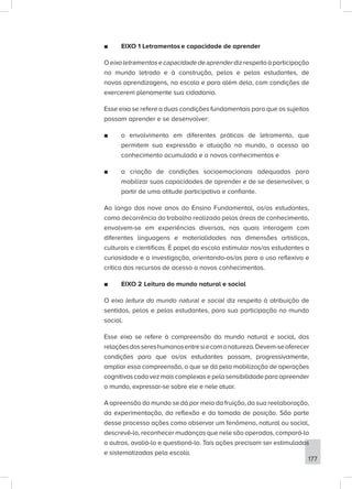 177
■
■ EIXO 1 Letramentos e capacidade de aprender
Oeixoletramentosecapacidadedeaprenderdizrespeitoàparticipação
no mundo letrado e à construção, pelos e pelas estudantes, de
novas aprendizagens, na escola e para além dela, com condições de
exercerem plenamente sua cidadania.
Esse eixo se refere a duas condições fundamentais para que os sujeitos
possam aprender e se desenvolver:
■
■ o envolvimento em diferentes práticas de letramento, que
permitem sua expressão e atuação no mundo, o acesso ao
conhecimento acumulado e a novos conhecimentos e
■
■ a criação de condições socioemocionais adequadas para
mobilizar suas capacidades de aprender e de se desenvolver, a
partir de uma atitude participativa e confiante.
Ao longo dos nove anos do Ensino Fundamental, os/as estudantes,
como decorrência do trabalho realizado pelas áreas de conhecimento,
envolvem-se em experiências diversas, nas quais interagem com
diferentes linguagens e materialidades nas dimensões artísticas,
culturais e científicas. É papel da escola estimular nos/as estudantes a
curiosidade e a investigação, orientando-os/as para o uso reflexivo e
crítico dos recursos de acesso a novos conhecimentos.
■
■ EIXO 2 Leitura do mundo natural e social
O eixo leitura do mundo natural e social diz respeito à atribuição de
sentidos, pelos e pelas estudantes, para sua participação no mundo
social.
Esse eixo se refere à compreensão do mundo natural e social, das
relaçõesdossereshumanosentresiecomanatureza.Devem-seoferecer
condições para que os/as estudantes possam, progressivamente,
ampliar essa compreensão, o que se dá pela mobilização de operações
cognitivascadavezmaiscomplexasepelasensibilidadeparaapreender
o mundo, expressar-se sobre ele e nele atuar.
A apreensão do mundo se dá por meio da fruição, da sua reelaboração,
da experimentação, da reflexão e da tomada de posição. São parte
desse processo ações como observar um fenômeno, natural ou social,
descrevê-lo, reconhecer mudanças que nele são operadas, compará-lo
a outros, avaliá-lo e questioná-lo. Tais ações precisam ser estimuladas
e sistematizadas pela escola.
 