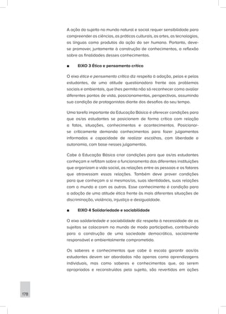 178
A ação do sujeito no mundo natural e social requer sensibilidade para
compreender as ciências, as práticas culturais, as artes, as tecnologias,
as línguas como produtos da ação do ser humano. Portanto, deve-
se promover, juntamente à construção de conhecimentos, a reflexão
sobre as finalidades desses conhecimentos.
■
■ EIXO 3 Ética e pensamento crítico
O eixo ética e pensamento crítico diz respeito à adoção, pelos e pelas
estudantes, de uma atitude questionadora frente aos problemas
sociais e ambientais, que lhes permita não só reconhecer como avaliar
diferentes pontos de vista, posicionamentos, perspectivas, assumindo
sua condição de protagonistas diante dos desafios do seu tempo.
Uma tarefa importante da Educação Básica é oferecer condições para
que os/as estudantes se posicionem de forma crítica com relação
a fatos, situações, conhecimentos e acontecimentos. Posicionar-
se criticamente demanda conhecimentos para fazer julgamentos
informados e capacidade de realizar escolhas, com liberdade e
autonomia, com base nesses julgamentos.
Cabe à Educação Básica criar condições para que os/as estudantes
conheçam e reflitam sobre o funcionamento das diferentes instituições
que organizam a vida social, as relações entre as pessoas e os fatores
que atravessam essas relações. Também deve prover condições
para que conheçam a si mesmos/as, suas identidades, suas relações
com o mundo e com os outros. Esse conhecimento é condição para
a adoção de uma atitude ética frente às mais diferentes situações de
discriminação, violência, injustiça e desigualdade.
■
■ EIXO 4 Solidariedade e sociabilidade
O eixo solidariedade e sociabilidade diz respeito à necessidade de os
sujeitos se colocarem no mundo de modo participativo, contribuindo
para a construção de uma sociedade democrática, socialmente
responsável e ambientalmente comprometida.
Os saberes e conhecimentos que cabe à escola garantir aos/às
estudantes devem ser abordados não apenas como aprendizagens
individuais, mas como saberes e conhecimentos que, ao serem
apropriados e reconstruídos pelo sujeito, são revertidos em ações
 