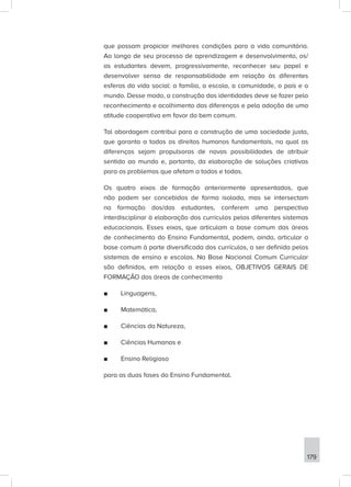 179
que possam propiciar melhores condições para a vida comunitária.
Ao longo de seu processo de aprendizagem e desenvolvimento, os/
as estudantes devem, progressivamente, reconhecer seu papel e
desenvolver senso de responsabilidade em relação às diferentes
esferas da vida social: a família, a escola, a comunidade, o país e o
mundo. Desse modo, a construção das identidades deve se fazer pelo
reconhecimento e acolhimento das diferenças e pela adoção de uma
atitude cooperativa em favor do bem comum.
Tal abordagem contribui para a construção de uma sociedade justa,
que garanta a todos os direitos humanos fundamentais, na qual as
diferenças sejam propulsoras de novas possibilidades de atribuir
sentido ao mundo e, portanto, da elaboração de soluções criativas
para os problemas que afetam a todos e todas.
Os quatro eixos de formação anteriormente apresentados, que
não podem ser concebidos de forma isolada, mas se intersectam
na formação dos/das estudantes, conferem uma perspectiva
interdisciplinar à elaboração dos currículos pelos diferentes sistemas
educacionais. Esses eixos, que articulam a base comum das áreas
de conhecimento do Ensino Fundamental, podem, ainda, articular a
base comum à parte diversificada dos currículos, a ser definida pelos
sistemas de ensino e escolas. Na Base Nacional Comum Curricular
são definidos, em relação a esses eixos, OBJETIVOS GERAIS DE
FORMAÇÃO das áreas de conhecimento
■
■ Linguagens,
■
■ Matemática,
■
■ Ciências da Natureza,
■
■ Ciências Humanas e
■
■ Ensino Religioso
para as duas fases do Ensino Fundamental.
 