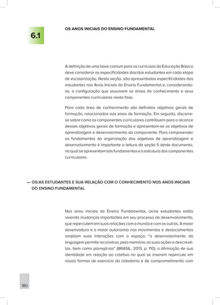 180
OS ANOS INICIAIS DO ENSINO FUNDAMENTAL
A definição de uma base comum para os currículos da Educação Básica
deve considerar as especificidades dos/das estudantes em cada etapa
de escolarização. Nesta seção, são apresentadas especificidades dos
estudantes nos Anos Iniciais do Ensino Fundamental e, considerando-
as, a configuração que assumem as áreas de conhecimento e seus
componentes curriculares nesta fase.
Para cada área de conhecimento são definidos objetivos gerais de
formação, relacionados aos eixos de formação. Em seguida, discorre-
se sobre como os componentes curriculares contribuem para o alcance
desses objetivos gerais de formação e apresentam-se os objetivos de
aprendizagem e desenvolvimento do componente. Para compreender
os fundamentos da organização dos objetivos de aprendizagem e
desenvolvimento é importante a leitura da seção 5 deste documento,
naqualseapresentamtaisfundamentoseaestruturadoscomponentes
curriculares.
—
— OS/AS ESTUDANTES E SUA RELAÇÃO COM O CONHECIMENTO NOS ANOS INICIAIS
DO ENSINO FUNDAMENTAL
Nos anos iniciais do Ensino Fundamental, os/as estudantes estão
vivendo mudanças importantes em seu processo de desenvolvimento,
querepercutememsuasrelaçõescomomundoecomosoutros.Amaior
desenvoltura e a maior autonomia nos movimentos e deslocamentos
ampliam suas interações com o espaço; “o desenvolvimento da
linguagempermitereconstruir,pelamemória,assuasaçõesedescrevê-
las, bem como planejá-las” (BRASIL, 2013, p. 110); a afirmação de sua
identidade em relação ao coletivo no qual se inserem repercute em
novas formas de exercício da cidadania e de comprometimento com
6.1
 