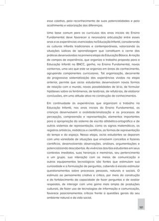 181
esse coletivo, pelo reconhecimento de suas potencialidades e pelo
acolhimento e valorização das diferenças.
Uma base comum para os currículos dos anos iniciais do Ensino
Fundamental deve favorecer a necessária articulação entre esses
anos e as experiências vivenciadas na Educação Infantil, considerando
as culturas infantis tradicionais e contemporâneas, valorizando as
situações lúdicas de aprendizagem que constituem o cerne das
práticas desenvolvidas na primeira etapa da Educação Básica. A noção
de campos de experiência, que organiza o trabalho proposto para a
Educação Infantil na BNCC, ganha, no Ensino Fundamental, novos
contornos, uma vez que este se organiza em áreas do conhecimento,
agrupando componentes curriculares. Tal organização, decorrente
da progressiva sistematização das experiências vividas na etapa
anterior, permite que os/as estudantes desenvolvam novas formas
de relação com o mundo, novas possibilidades de lê-lo, de formular
hipóteses sobre os fenômenos, de testá-las, de refutá-las, de elaborar
conclusões, em uma atitude ativa na construção de conhecimentos.
Em continuidade às experiências que organizam o trabalho na
Educação Infantil, nos anos iniciais do Ensino Fundamental, as
crianças desenvolvem a oralidade/sinalização e os processos de
percepção, compreensão e representação, elementos importantes
para a apropriação do sistema de escrita alfabético-ortográfica e de
outros sistemas de representação, como os signos matemáticos, os
registros artísticos, midiáticos e científicos, as formas de representação
do tempo e do espaço. Nessa etapa, os/as estudantes se deparam
com uma variedade de situações que envolvem conceitos e fazeres
científicos, desenvolvendo observações, análises, argumentações e
potencializando descobertas. As vivências dos/das estudantes em seus
contextos imediatos, suas heranças e memórias, seu pertencimento
a um grupo, sua interação com os meios de comunicação e
outros equipamentos tecnológicos são fontes que estimulam sua
curiosidade e a formulação de perguntas, cabendo à escola estimular
questionamentos sobre processos pessoais, naturais e sociais. O
estímulo ao pensamento criativo e crítico, por meio da construção
e do fortalecimento da capacidade de fazer perguntas e de avaliar
respostas, de interagir com uma gama mais ampla de produções
culturais, de fazer uso de tecnologias de informação e comunicação,
favorece posicionamentos críticos frente a questões gerais do seu
ambiente natural e da vida social.
 