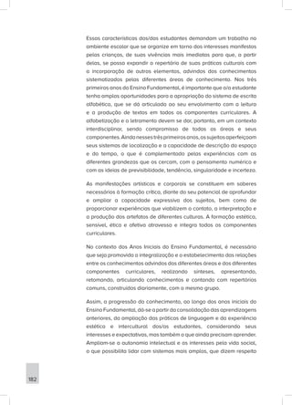 182
Essas características dos/das estudantes demandam um trabalho no
ambiente escolar que se organize em torno dos interesses manifestos
pelas crianças, de suas vivências mais imediatas para que, a partir
delas, se possa expandir o repertório de suas práticas culturais com
a incorporação de outros elementos, advindos dos conhecimentos
sistematizados pelas diferentes áreas de conhecimento. Nos três
primeiros anos do Ensino Fundamental, é importante que o/a estudante
tenha amplas oportunidades para a apropriação do sistema de escrita
alfabética, que se dá articulada ao seu envolvimento com a leitura
e a produção de textos em todos os componentes curriculares. A
alfabetização e o letramento devem se dar, portanto, em um contexto
interdisciplinar, sendo compromisso de todas as áreas e seus
componentes.Aindanessestrêsprimeirosanos,ossujeitosaperfeiçoam
seus sistemas de localização e a capacidade de descrição do espaço
e do tempo, o que é complementado pelas experiências com as
diferentes grandezas que os cercam, com o pensamento numérico e
com as ideias de previsibilidade, tendência, singularidade e incerteza.
As manifestações artísticas e corporais se constituem em saberes
necessários à formação crítica, diante do seu potencial de aprofundar
e ampliar a capacidade expressiva dos sujeitos, bem como de
proporcionar experiências que viabilizem o contato, a interpretação e
a produção dos artefatos de diferentes culturas. A formação estética,
sensível, ética e afetiva atravessa e integra todos os componentes
curriculares.
No contexto dos Anos Iniciais do Ensino Fundamental, é necessário
que seja promovida a integralização e o estabelecimento das relações
entre os conhecimentos advindos das diferentes áreas e dos diferentes
componentes curriculares, realizando sínteses, apresentando,
retomando, articulando conhecimentos e contando com repertórios
comuns, construídos diariamente, com o mesmo grupo.
Assim, a progressão do conhecimento, ao longo dos anos iniciais do
Ensino Fundamental, dá-se a partir da consolidação das aprendizagens
anteriores, da ampliação das práticas de linguagem e da experiência
estética e intercultural dos/as estudantes, considerando seus
interesses e expectativas, mas também o que ainda precisam aprender.
Ampliam-se a autonomia intelectual e os interesses pela vida social,
o que possibilita lidar com sistemas mais amplos, que dizem respeito
 