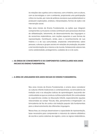 183
às relações dos sujeitos com a natureza, com a história, com a cultura,
com as tecnologias e com o ambiente, propiciando uma participação
crítica no mundo, por meio de práticas escolares que problematizem e
produzam explicações, análises, interpretações, formas de ação e de
intervenção social.
Nos anos iniciais do Ensino Fundamental, as ações que integram
componentes curriculares e áreas contribuem para processos diversos
de alfabetização, letramento, de desenvolvimento das linguagens e
de raciocínios matemáticos, com noções espaciais e suas formas de
representação. Contribuem, ainda, para o reconhecimento de sua
história e a de sua comunidade, ampliando entendimentos sobre
pessoas, culturas e grupos sociais em relações de produção, de poder
e de transformação de si mesmo e do mundo, fortalecendo valores tais
como solidariedade, protagonismo, cuidados de si e do outro.
—
— AS ÁREAS DE CONHECIMENTO E OS COMPONENTES CURRICULARES NOS ANOS
INICIAIS DO ENSINO FUNDAMENTAL
—
— A ÁREA DE LINGUAGENS NOS ANOS INICIAIS DO ENSINO FUNDAMENTAL
Nos anos iniciais do Ensino Fundamental, o ensino deve considerar
as culturas infantis tradicionais e contemporâneas, as brincadeiras da
tradição oral e as situações lúdicas de aprendizagem, buscando dar
continuidade ao que se construiu na Educação Infantil. Em continuidade
às experiências vividas na Educação Infantil, especialmente aquelas
relacionadas ao campo “Escuta, fala, pensamento e imaginação”, as
brincadeiras de faz de conta e da tradição popular são fundamentais
para o desenvolvimento das diferentes linguagens.
Nessa fase, as crianças desenvolvem a capacidade de representação,
base necessária para compreender a natureza do sistema alfabético
de escrita e outros sistemas de registro, como os signos matemáticos,
 
