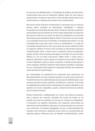186
do processo de alfabetização e a ampliação de práticas de letramento,
fundamentais para que os estudantes estejam cada vez mais aptos a
compreender o mundo em que vivem, e nele interagir, apropriando-se de
conhecimentos e atitudes que facultem essa compreensão.
Nos Anos Iniciais do Ensino Fundamental, é necessário que as crianças
tenham plena condição de desenvolver habilidades e atitudes
envolvidas nos vários tipos de letramento. Tendo em vista que os gêneros
selecionados para as práticas de ensino sejam adequados ao segmento
(do ponto de vista do uso social, do tema, do vocabulário, da extensão
dos textos), os/as estudantes podem refletir e reconhecer os usos sociais
e as condições discursivas envolvidas na produção dos textos e na sua
circulação (para quê, para quem, como, os destinatários e o modo de
circulação), apropriando-se dos usos sociais da escrita; refletindo sobre
os aspectos relativos à forma como os textos se apresentam (estrutura
composicional); sobre o modo como as palavras marcam progressão,
espaço, tempo e discurso dos personagens e narrador em uma narrativa
literária ou, em um texto instrucional, refletir sobre o modo como a
palavras, desenhos e outros signos se combinam, para indicar materiais
a serem utilizados e ações a serem cumpridas, a sequência de passos a
serem seguidos. Podemos estender vários desses exemplos a situações
de uso, envolvendo outros gêneros e tipologias textuais que aparecem
nesse período da escolarização.
Em continuidade às experiências do letramento que vivenciaram na
Educação Infantil e em seu ambiente familiar, nos anos iniciais do Ensino
Fundamentalocorreasistematizaçãodoprocessodealfabetização,oque
envolve processos sociais, políticos, econômicos e culturais. O conceito
de alfabetização envolve tanto a apropriação do sistema alfabético e de
aspectos da norma ortográfica, quanto o desenvolvimento de práticas
de uso social da escrita.
Embora letramento e alfabetização se cruzem nas práticas escolares,
não é apenas por vivenciar situações de escuta de textos ou de
contato com eles em situação de uso que as crianças se alfabetizam.
É necessário um trabalho sistemático com aspectos relacionados ao
sistema de escrita alfabética, para que as crianças possam ler e escrever
com autonomia. O contexto pedagógico em que a sistematização das
relações entre fonemas e grafemas ocorre deve ser caracterizado por
aspectos lúdicos, reflexivos e por um trabalho contextualizado, a partir
 