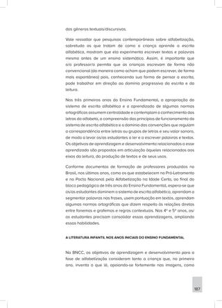 187
dos gêneros textuais/discursivos.
Vale ressaltar que pesquisas contemporâneas sobre alfabetização,
sobretudo as que tratam de como a criança aprende a escrita
alfabética, mostram que ela experimenta escrever textos e palavras
mesmo antes de um ensino sistemático. Assim, é importante que
o/a professor/a permita que as crianças escrevam de forma não
convencional (da maneira como acham que podem escrever, de forma
mais espontânea) pois, conhecendo sua forma de pensar a escrita,
pode trabalhar em direção ao domínio progressivo da escrita e da
leitura.
Nos três primeiros anos do Ensino Fundamental, a apropriação do
sistema de escrita alfabética e o aprendizado de algumas normas
ortográficas assumem centralidade e contemplam o conhecimento das
letras do alfabeto, a compreensão dos princípios de funcionamento do
sistema de escrita alfabética e o domínio das convenções que regulam
a correspondência entre letras ou grupos de letras e seu valor sonoro,
de modo a levar os/as estudantes a ler e a escrever palavras e textos.
Os objetivos de aprendizagem e desenvolvimento relacionados a esse
aprendizado são propostos em articulação àqueles relacionados aos
eixos da leitura, da produção de textos e de seus usos.
Conforme documentos de formação de professores produzidos no
Brasil, nos últimos anos, como os que estabelecem no Pró-Letramento
e no Pacto Nacional pela Alfabetização na Idade Certa, ao final do
bloco pedagógico de três anos do Ensino Fundamental, espera-se que
os/as estudantes dominem o sistema de escrita alfabética, aprendam a
segmentar palavras nas frases, usem pontuação em textos, aprendam
algumas normas ortográficas que dizem respeito às relações diretas
entre fonemas e grafemas e regras contextuais. Nos 4º e 5º anos, os/
as estudantes precisam consolidar essas aprendizagens, ampliando
essas habilidades.
A LITERATURA INFANTIL NOS ANOS INICIAIS DO ENSINO FUNDAMENTAL
Na BNCC, os objetivos de aprendizagem e desenvolvimento para a
fase de alfabetização consideram tanto a criança que, no primeiro
ano, inventa o que lê, apoiando-se fortemente nas imagens, como
 