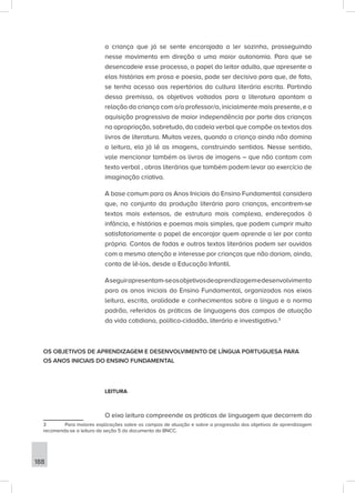 188
a criança que já se sente encorajada a ler sozinha, prosseguindo
nesse movimento em direção a uma maior autonomia. Para que se
desencadeie esse processo, o papel do leitor adulto, que apresente a
elas histórias em prosa e poesia, pode ser decisivo para que, de fato,
se tenha acesso aos repertórios da cultura literária escrita. Partindo
dessa premissa, os objetivos voltados para a literatura apontam a
relação da criança com o/a professor/a, inicialmente mais presente, e a
aquisição progressiva de maior independência por parte das crianças
na apropriação, sobretudo, da cadeia verbal que compõe os textos dos
livros de literatura. Muitas vezes, quando a criança ainda não domina
a leitura, ela já lê as imagens, construindo sentidos. Nesse sentido,
vale mencionar também os livros de imagens – que não contam com
texto verbal , obras literárias que também podem levar ao exercício de
imaginação criativa.
A base comum para os Anos Iniciais do Ensino Fundamental considera
que, no conjunto da produção literária para crianças, encontrem-se
textos mais extensos, de estrutura mais complexa, endereçados à
infância, e histórias e poemas mais simples, que podem cumprir muito
satisfatoriamente o papel de encorajar quem aprende a ler por conta
própria. Contos de fadas e outros textos literários podem ser ouvidos
com a mesma atenção e interesse por crianças que não dariam, ainda,
conta de lê-los, desde a Educação Infantil.
Aseguirapresentam-seosobjetivosdeaprendizagemedesenvolvimento
para os anos iniciais do Ensino Fundamental, organizados nos eixos
leitura, escrita, oralidade e conhecimentos sobre a língua e a norma
padrão, referidos às práticas de linguagens dos campos de atuação
da vida cotidiana, político-cidadão, literário e investigativo.3
OS OBJETIVOS DE APRENDIZAGEM E DESENVOLVIMENTO DE LÍNGUA PORTUGUESA PARA
OS ANOS INICIAIS DO ENSINO FUNDAMENTAL
LEITURA
O eixo leitura compreende as práticas de linguagem que decorrem do
3 Para maiores explicações sobre os campos de atuação e sobre a progressão dos objetivos de aprendizagem
recomenda-se a leitura da seção 5 do documento da BNCC.
 