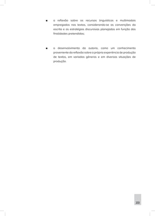 203
■
■ a reflexão sobre os recursos linguísticos e multimodais
empregados nos textos, considerando-se as convenções da
escrita e as estratégias discursivas planejadas em função das
finalidades pretendidas;
■
■ o desenvolvimento da autoria, como um conhecimento
proveniente da reflexão sobre a própria experiência de produção
de textos, em variados gêneros e em diversas situações de
produção.
 