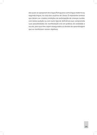 215
das quais se apropriam da Língua Portuguesa como língua materna ou
segunda língua, no caso dos usuários de Libras. É importante lembrar
que devem ser criadas condições de participação de crianças surdas,
com baixa audição ou com outro tipo de deficiência que comprometa
suas possibilidades de manifestação oral em práticas de oralidade e
escuta, para que lhes sejam assegurados os direitos de aprendizagem
que se manifestam nesses objetivos.
 