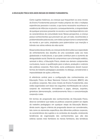 240
A EDUCAÇÃO FÍSICA NOS ANOS INICIAIS DO ENSINO FUNDAMENTAL
Como sujeitos históricos, as crianças que frequentam os anos iniciais
do Ensino Fundamental possuem modos próprios de vida e múltiplas
experiências pessoais e sociais, o que torna necessário reconhecer a
existência de infâncias no plural e, consequentemente, a singularidade
de qualquer processo presente na escola e sua interdependência com
as características da comunidade local. Nessa perspectiva, a criança
possui conhecimentos que precisam ser, por um lado, reconhecidos e
problematizadospelaescola,comvistasaproporcionaracompreensão
do mundo e, por outro, ampliados para potencializar sua inserção e
trânsito nas várias esferas da vida social.
Desprovidasdessedireito,ascriançasterãodiminuídassuacapacidade
de enfrentamento dos desafios de uma sociedade cada vez mais
globalizada e multicultural, o que pode contribuir para o aumento da
desigualdade social. Diante do compromisso com a formação estética,
sensível e ética, a Educação Física, aliada aos demais componentes
curriculares, busca a qualificação para a leitura, produção e vivência
das práticas corporais. Para tanto, os/as professores devem buscar
formas de trabalho pedagógico pautadas no diálogo, considerando a
impossibilidade de ações uniformes.
A referência central para a configuração dos conhecimentos em
Educação Física na Base Nacional Comum Curricular (BNCC) são
as práticas corporais. Nos anos iniciais do Ensino Fundamental, elas
estão organizadas com base nas seguintes manifestações da cultura
corporal de movimento: brincadeiras e jogos, danças, esportes,
ginásticas (demonstração, condicionamento físico e conscientização
corporal) e lutas.
Em termos de progressão dos conhecimentos da Educação Física,
deve-se considerar que todas as práticas corporais podem ser objeto
do trabalho pedagógico em qualquer etapa da Educação Básica.
Ainda assim, alguns critérios de progressão devem ser considerados,
tais como os elementos específicos das diferentes práticas corporais,
as características dos sujeitos e os contextos de atuação, sinalizando
tendências de organização dos conhecimentos que vão das
esferas sociais mais familiares às menos familiares, das temáticas
 