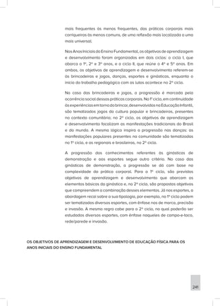 241
mais frequentes às menos frequentes, das práticas corporais mais
corriqueiras às menos comuns, de uma reflexão mais localizada a uma
mais universal.
NosAnosIniciaisdoEnsinoFundamental,osobjetivosdeaprendizagem
e desenvolvimento foram organizados em dois ciclos: o ciclo I, que
abarca o 1º, 2º e 3º anos, e o ciclo II, que reúne o 4º e 5º anos. Em
ambos, os objetivos de aprendizagem e desenvolvimento referem-se
às brincadeiras e jogos, danças, esportes e ginásticas, enquanto o
início do trabalho pedagógico com as lutas acontece no 2º ciclo.
No caso das brincadeiras e jogos, a progressão é marcada pela
ocorrênciasocialdessaspráticascorporais.No1°ciclo,emcontinuidade
àsexperiênciasemtornodobrincar,desenvolvidasnaEducaçãoInfantil,
são tematizados jogos da cultura popular e brincadeiras, presentes
no contexto comunitário; no 2º ciclo, os objetivos de aprendizagem
e desenvolvimento focalizam as manifestações tradicionais do Brasil
e do mundo. A mesma lógica inspira a progressão nas danças: as
manifestações populares presentes na comunidade são tematizadas
no 1º ciclo, e as regionais e brasileiras, no 2º ciclo.
A progressão dos conhecimentos referentes às ginásticas de
demonstração e aos esportes segue outro critério. No caso das
ginásticas de demonstração, a progressão se dá com base na
complexidade da prática corporal. Para o 1º ciclo, são previstos
objetivos de aprendizagem e desenvolvimento que abarcam os
elementos básicos da ginástica e, no 2º ciclo, são propostos objetivos
que compreendem a combinação desses elementos. Já nos esportes, a
abordagem recai sobre a sua tipologia, por exemplo, no 1º ciclo podem
ser tematizados diversos esportes, com ênfase nos de marca, precisão
e invasão. A mesma regra cabe para o 2º ciclo, no qual poderão ser
estudados diversos esportes, com ênfase naqueles de campo-e-taco,
rede/parede e invasão.
OS OBJETIVOS DE APRENDIZAGEM E DESENVOLVIMENTO DE EDUCAÇÃO FÍSICA PARA OS
ANOS INICIAIS DO ENSINO FUNDAMENTAL
 