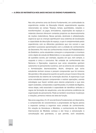 252
—
— A ÁREA DE MATEMÁTICA NOS ANOS INICIAIS DO ENSINO FUNDAMENTAL
Nos três primeiros anos do Ensino Fundamental, em continuidade às
experiências vividas na Educação Infantil, especialmente aquelas
relacionadas ao campo “Espaço, tempo, quantidades, relações e
transformações”, os jogos, brincadeiras, explorações de espaços e
materiais diversos oferecem contextos propícios ao desenvolvimento
de noções matemáticas. Nesse período, destinado à alfabetização,
espera-se que as crianças aperfeiçoem seus sistemas de localização
e capacidade de descrição do espaço, o que é complementado pelas
experiências com as diferentes grandezas que nos cercam e que
permitem sucessivas aproximações com a unidade de conhecimento
da Geometria. Por meio de conhecimentos iniciais da Probabilidade e
da Estatística, os/as estudantes começam a compreender a incerteza
como objeto de estudo da Matemática e o seu papel na compreensão
de questões sociais, por exemplo, aquelas em que, nem sempre, a
resposta é única e conclusiva. Na unidade de conhecimento dos
Números e Operações, espera-se que os/as estudantes ganhem
autonomia no pensamento numérico, sem as amarras de convenções
e formalizações desnecessárias. Assim, almeja-se que os/as
estudantes tenham acesso e possam compreender que há números
tão grandes e tão pequenos quanto se queira, já que é essa a força da
compreensão do sistema de numeração decimal. A esperança é que
os/as estudantes possam compreender e realizar operações, usando
estratégias que façam sentido para eles/as próprios/as e que elas
sejam avaliadas, comparadas e aperfeiçoadas. A unidade da Álgebra,
nessa etapa, está associada à capacidade de identificar atributos e
regras de formação de sequências, uma das primeiras evidências de
organização do pensamento. Pode-se também reconhecer mudanças
e relações, primeiros indícios da ideia de função.
Nos anos seguintes, 4º e 5º ano do Ensino Fundamental, em Geometria,
a compreensão de características e propriedades de figuras planas
e espaciais começa a organizar essa unidade de conhecimento.
Em relação às Grandezas e Medidas, o conhecimento do Sistema
Internacional de Medidas começa a dar força e estruturação à
conceituação das grandezas, o que permite, ao/à estudante,
 