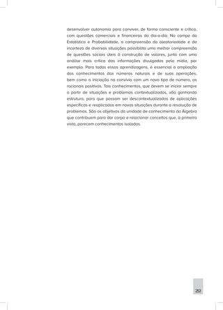 253
desenvolver autonomia para conviver, de forma consciente e crítica,
com questões comerciais e financeiras do dia-a-dia. No campo da
Estatística e Probabilidade, a compreensão da aleatoriedade e da
incerteza de diversas situações possibilita uma melhor compreensão
de questões sociais úteis à construção de valores, junto com uma
análise mais crítica das informações divulgadas pela mídia, por
exemplo. Para todas essas aprendizagens, é essencial a ampliação
dos conhecimentos dos números naturais e de suas operações,
bem como a iniciação no convívio com um novo tipo de número, os
racionais positivos. Tais conhecimentos, que devem se iniciar sempre
a partir de situações e problemas contextualizados, vão ganhando
estrutura, para que possam ser descontextualizados de aplicações
específicas e reaplicados em novas situações durante a resolução de
problemas. São os objetivos da unidade de conhecimento da Álgebra
que contribuem para dar corpo e relacionar conceitos que, à primeira
vista, parecem conhecimentos isolados.
 