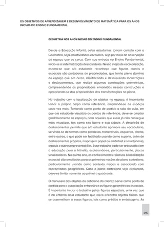 255
OS OBJETIVOS DE APRENDIZAGEM E DESENVOLVIMENTO DE MATEMÁTICA PARA OS ANOS
INICIAIS DO ENSINO FUNDAMENTAL
GEOMETRIA NOS ANOS INICIAIS DO ENSINO FUNDAMENTAL
Desde a Educação Infantil, os/as estudantes tomam contato com a
Geometria, seja em atividades escolares, seja por meio da observação
do espaço que os cerca. Com sua entrada no Ensino Fundamental,
inicia-se a sistematização dessas ideias. Nessa etapa de escolarização,
espera-se que o/a estudante reconheça que figuras planas e
espaciais são portadoras de propriedades, que tenha pleno domínio
do espaço que o/a cerca, identificando e descrevendo localizações
e deslocamentos, que realize algumas construções geométricas,
compreendendo as propriedades envolvidas nessas construções e
apropriando-se das propriedades das transformações no plano.
No trabalho com a localização de objetos no espaço, é importante
tomar o próprio corpo como referência, ampliando-se os espaços
cada vez mais. Tomando como ponto de partida a sala de aula, em
que o/a estudante visualiza os pontos de referência, deve-se ampliar
gradativamente os espaços para aqueles que ele/a já não consegue
mais visualizar, tais como seu bairro e sua cidade. A descrição de
deslocamentos permite que o/a estudante aprimore seu vocabulário,
servindo-se de termos como paralelas, transversais, esquerda, direita,
entre outros, o que pode ser facilitado usando como suporte, além de
deslocamentos próprios, mapas (em papel ou em tablet e smartphone),
croquis e outras representações. Esse trabalho pode ser articulado com
a educação para o trânsito, explorando-se, particularmente, placas
sinalizadoras. No quinto ano, os conhecimentos relativos à localização
espacial são ampliados para as primeiras noções de plano cartesiano,
particularmente usando como contexto mapas e associando com
coordenadas geográficas. Caso o plano cartesiano seja explorado,
deve-se limitar somente ao primeiro quadrante.
O manuseio dos objetos do cotidiano da criança serve como ponto de
partida para a associação entre eles e as figuras geométricas espaciais.
É importante iniciar o trabalho pelas figuras espaciais, uma vez que
é no entorno do/a estudante que ele/a encontra objetos físicos que
se assemelham a essas figuras, tais como prédios e embalagens. As
 