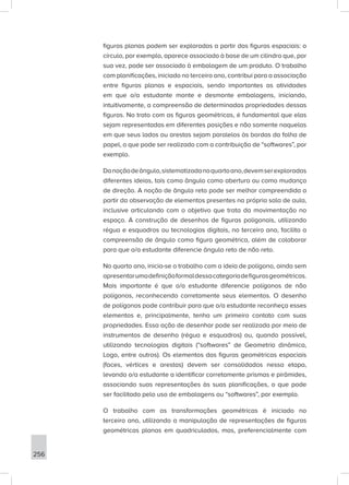 256
figuras planas podem ser exploradas a partir das figuras espaciais: o
círculo, por exemplo, aparece associado à base de um cilindro que, por
sua vez, pode ser associado à embalagem de um produto. O trabalho
com planificações, iniciado no terceiro ano, contribui para a associação
entre figuras planas e espaciais, sendo importantes as atividades
em que o/a estudante monte e desmonte embalagens, iniciando,
intuitivamente, a compreensão de determinadas propriedades dessas
figuras. No trato com as figuras geométricas, é fundamental que elas
sejam representadas em diferentes posições e não somente naquelas
em que seus lados ou arestas sejam paralelos às bordas da folha de
papel, o que pode ser realizado com a contribuição de “softwares”, por
exemplo.
Danoçãodeângulo,sistematizadanoquartoano,devemserexploradas
diferentes ideias, tais como ângulo como abertura ou como mudança
de direção. A noção de ângulo reto pode ser melhor compreendida a
partir da observação de elementos presentes na própria sala de aula,
inclusive articulando com o objetivo que trata da movimentação no
espaço. A construção de desenhos de figuras poligonais, utilizando
régua e esquadros ou tecnologias digitais, no terceiro ano, facilita a
compreensão de ângulo como figura geométrica, além de colaborar
para que o/a estudante diferencie ângulo reto de não reto.
No quarto ano, inicia-se o trabalho com a ideia de polígono, ainda sem
apresentarumadefiniçãoformaldessacategoriadefigurasgeométricas.
Mais importante é que o/a estudante diferencie polígonos de não
polígonos, reconhecendo corretamente seus elementos. O desenho
de polígonos pode contribuir para que o/a estudante reconheça esses
elementos e, principalmente, tenha um primeiro contato com suas
propriedades. Essa ação de desenhar pode ser realizada por meio de
instrumentos de desenho (régua e esquadros) ou, quando possível,
utilizando tecnologias digitais (“softwares” de Geometria dinâmica,
Logo, entre outros). Os elementos das figuras geométricas espaciais
(faces, vértices e arestas) devem ser consolidados nessa etapa,
levando o/a estudante a identificar corretamente prismas e pirâmides,
associando suas representações às suas planificações, o que pode
ser facilitado pelo uso de embalagens ou “softwares”, por exemplo.
O trabalho com as transformações geométricas é iniciado no
terceiro ano, utilizando a manipulação de representações de figuras
geométricas planas em quadriculados, mas, preferencialmente com
 