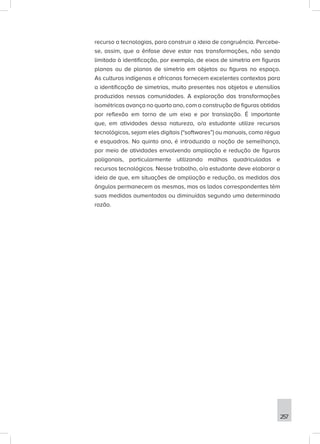 257
recurso a tecnologias, para construir a ideia de congruência. Percebe-
se, assim, que a ênfase deve estar nas transformações, não sendo
limitada à identificação, por exemplo, de eixos de simetria em figuras
planas ou de planos de simetria em objetos ou figuras no espaço.
As culturas indígenas e africanas fornecem excelentes contextos para
a identificação de simetrias, muito presentes nos objetos e utensílios
produzidos nessas comunidades. A exploração das transformações
isométricas avança no quarto ano, com a construção de figuras obtidas
por reflexão em torno de um eixo e por translação. É importante
que, em atividades dessa natureza, o/a estudante utilize recursos
tecnológicos, sejam eles digitais (“softwares”) ou manuais, como régua
e esquadros. No quinto ano, é introduzida a noção de semelhança,
por meio de atividades envolvendo ampliação e redução de figuras
poligonais, particularmente utilizando malhas quadriculadas e
recursos tecnológicos. Nesse trabalho, o/a estudante deve elaborar a
ideia de que, em situações de ampliação e redução, as medidas dos
ângulos permanecem as mesmas, mas os lados correspondentes têm
suas medidas aumentadas ou diminuídas segundo uma determinada
razão.
 