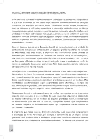 260
GRANDEZAS E MEDIDAS NOS ANOS INICIAIS DO ENSINO FUNDAMENTAL
Com referência à unidade de conhecimento das Grandezas e suas Medidas, a expectativa
é que os/as estudantes, ao final dessa etapa, resolvam problemas oriundos de situações
cotidianas que envolvem grandezas como comprimento, massa, tempo, temperatura,
área (de triângulos e retângulos), capacidade e volume (de sólidos formados por blocos
retangulares), sem uso de fórmulas, recorrendo, quando necessário, a transformações entre
unidades de medidas padronizadas mais usuais. Além disso, espera-se também que os/as
estudantes resolvam problemas sobre situações de compra e venda, utilizando termos como
troco, lucro, prejuízo, desconto, desenvolvendo, por exemplo, atitudes éticas e responsáveis
em relação ao consumo.
Convém destacar que, desde a Educação Infantil, os conteúdos relativos à unidade de
conhecimento de Grandezas e Medidas têm um papel de grande importância no currículo
de Matemática. Nos anos iniciais, a ampliação dos conhecimentos dessa unidade se
enriquece pelo estabelecimento de conexões com diversos temas sociais emergentes,
que proporcionam contextos significativos. De forma articulada, o trabalho com conceitos
de Grandezas e Medidas contribui para a consolidação e para a ampliação da noção de
número e a aplicação de conceitos geométricos. Além disso, esse tema permite incluir uma
abordagem histórica na sala de aula.
Um aspecto a ser observado é que os conceitos de grandeza e de medida são inseparáveis.
Nessa etapa do Ensino Fundamental, quando se mede, quantifica-se uma característica
dos corpos (comprimento, massa, temperatura, valor etc.) ou de acontecimentos (tempo).
Essas características ou qualidades constituem grandezas que podem ser medidas. Mas
nem todas as características dos corpos são grandezas: a cor e o formato, por exemplo, não
são. Outros tipos de grandeza, como densidade, velocidade, energia, potência,entre outras,
serão discutidos na segunda etapa do Ensino Fundamental ou do Médio.
No processo de ensino e de aprendizagem de noções concernentes a esse tema, outro
aspecto a ser observado é a necessidade de os/as estudantes adquirirem a capacidade
de realizar estimativas para as medidas de algumas grandezas. Assim, a comparação
de comprimentos pode ser feita “a olho nu”, sobrepondo objetos cujos comprimentos
se desejem comparar, ou utilizando outro objeto cujo comprimento sirva de unidade no
processo de comparação.
É importante que, nessa etapa do Ensino Fundamental, os/as estudantes compreendam
o significado de medir. Para medir, por exemplo, o comprimento de um objeto, eles/as
precisam saber quantas vezes é necessário adotar uma unidade de medida e verificar
quantas vezes essa unidade cabe no referido comprimento. Os mesmos procedimentos são
 