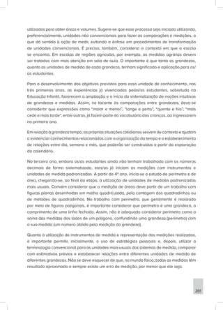 261
utilizados para obter áreas e volumes. Sugere-se que esse processo seja iniciado utilizando,
preferencialmente, unidades não convencionais para fazer as comparações e medições, o
que dá sentido à ação de medir, evitando a ênfase em procedimentos de transformação
de unidades convencionais. É preciso, também, considerar o contexto em que a escola
se encontra. Em escolas de regiões agrícolas, por exemplo, as medidas agrárias devem
ser tratadas com mais atenção em sala de aula. O importante é que tanto as grandezas,
quanto as unidades de medida de cada grandeza, tenham significado e aplicação para os/
as estudantes.
Para o desenvolvimento dos objetivos previstos para essa unidade de conhecimento, nos
três primeiros anos, as experiências já vivenciadas pelos/as estudantes, sobretudo na
Educação Infantil, favorecem a ampliação e o início da sistematização de noções intuitivas
de grandezas e medidas. Assim, no tocante às comparações entre grandezas, deve-se
considerar que expressões como “maior e menor”, “longe e perto”, “quente e frio”, “mais
cedo e mais tarde”, entre outras, já fazem parte do vocabulário das crianças, ao ingressarem
no primeiro ano.
Em relação à grandeza tempo, as próprias situações cotidianas servem de contexto e ajudam
a evidenciar conhecimentos relacionados com a organização do tempo e o estabelecimento
de relações entre dia, semana e mês, que poderão ser construídas a partir da exploração
do calendário.
No terceiro ano, embora os/as estudantes ainda não tenham trabalhado com os números
decimais de forma sistematizada, eles/as já iniciam as medições com instrumentos e
unidades de medida padronizadas. A partir do 4º ano, inicia-se o estudo de perímetro e de
área, chegando-se, ao final da etapa, à utilização de unidades de medidas padronizadas
mais usuais. Convém considerar que a medição de áreas deve partir de um trabalho com
figuras planas desenhadas em malha quadriculada, pela contagem dos quadradinhos ou
de metades de quadradinhos. No trabalho com perímetro, que geralmente é realizado
por meio de figuras poligonais, é importante considerar que perímetro é uma grandeza, o
comprimento de uma linha fechada. Assim, não é adequado considerar perímetro como a
soma das medidas dos lados de um polígono, confundindo uma grandeza (perímetro) com
a sua medida (um número obtido pela medição da grandeza).
Quanto à utilização de instrumentos de medida e representação das medições realizadas,
é importante permitir, inicialmente, o uso de estratégias pessoais e, depois, utilizar a
terminologia convencional para as unidades mais usuais dos sistemas de medida, comparar
com estimativas prévias e estabelecer relações entre diferentes unidades de medida de
diferentes grandezas. Não se deve esquecer de que, no mundo físico, todas as medidas têm
resultado aproximado e sempre existe um erro de medição, por menor que ele seja.
 