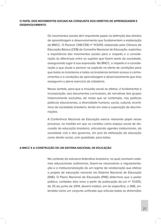 O PAPEL DOS MOVIMENTOS SOCIAIS NA CONQUISTA DOS DIREITOS DE APRENDIZAGEM E
DESENVOLVIMENTO
Os movimentos sociais têm importante papel na definição dos direitos
de aprendizagem e desenvolvimento que fundamentam a elaboração
da BNCC. O Parecer CNE/CEB nº 11/2010, elaborado pela Câmara de
Educação Básica (CEB) do Conselho Nacional de Educação, explicitou
a importância dos movimentos sociais para o respeito e a conside-
ração às diferenças entre os sujeitos que fazem parte da sociedade,
assegurando lugar à sua expressão. Na BNCC, o respeito e a conside-
ração a que alude o parecer se explicita na oferta de condições para
que todos os brasileiros e todas as brasileiras tenham acesso a conhe-
cimentos e a condições de aprendizagem e desenvolvimento que lhes
assegurem o pleno exercício da cidadania.
Nesse sentido, para que a inclusão social se efetive, é fundamental a
incorporação, aos documentos curriculares, de narrativas dos grupos
historicamente excluídos, de modo que se contemple, nas políticas
públicas educacionais, a diversidade humana, social, cultural, econô-
mica da sociedade brasileira, tendo em vista a superação de discrimi-
nações.
A Conferência Nacional de Educação exerce relevante papel nesse
processo, na medida em que se constitui como espaço social de dis-
cussão da educação brasileira, articulando agentes institucionais, da
sociedade civil e dos governos, em prol da efetivação da educação
como direito social, com qualidade, para todos.
A BNCC E A CONSTRUÇÃO DE UM SISTEMA NACIONAL DE EDUCAÇÃO
No contexto da estrutura federativa brasileira, na qual convivem siste-
mas educacionais autônomos, fazem-se necessárias a regulamenta-
ção e a institucionalização de um regime de colaboração que efetive
o projeto de educação nacional via Sistema Nacional de Educação
(SNE). O Plano Nacional de Educação (PNE) determina que o poder
público, contados dois anos a partir da publicação da Lei nº 13.005,
de 25 de junho de 2014, deverá instituir, em lei específica, o SNE, en-
tendido como um conjunto unificado que articula todas as dimensões
27
 