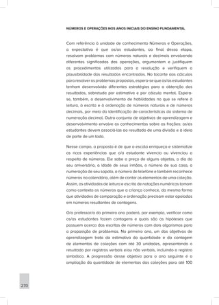 270
NÚMEROS E OPERAÇÕES NOS ANOS INICIAIS DO ENSINO FUNDAMENTAL
Com referência à unidade de conhecimento Números e Operações,
a expectativa é que os/as estudantes, ao final dessa etapa,
resolvam problemas com números naturais e decimais envolvendo
diferentes significados das operações, argumentem e justifiquem
os procedimentos utilizados para a resolução e verifiquem a
plausibilidade dos resultados encontrados. No tocante aos cálculos
pararesolverosproblemaspropostos,espera-sequeos/asestudantes
tenham desenvolvido diferentes estratégias para a obtenção dos
resultados, sobretudo por estimativa e por cálculo mental. Espera-
se, também, o desenvolvimento de habilidades no que se refere à
leitura, à escrita e à ordenação de números naturais e de números
decimais, por meio da identificação de características do sistema de
numeração decimal. Outro conjunto de objetivos de aprendizagem e
desenvolvimento envolve os conhecimentos sobre as frações: os/as
estudantes devem associá-las ao resultado de uma divisão e à ideia
de parte de um todo.
Nesse campo, a proposta é de que a escola enriqueça e sistematize
as ricas experiências que o/a estudante vivencia ou vivenciou a
respeito de números. Ele sabe o preço de alguns objetos, o dia do
seu aniversário, a idade de seus irmãos, o número de sua casa, a
numeração de seu sapato, o número de telefone e também reconhece
números no calendário, além de contar os elementos de uma coleção.
Assim, as atividades de leitura e escrita de notações numéricas tomam
como contexto os números que a criança conhece, da mesma forma
que atividades de comparação e ordenação precisam estar apoiadas
em números resultantes de contagens.
O/a professor/a do primeiro ano poderá, por exemplo, verificar como
os/as estudantes fazem contagens e quais são as hipóteses que
possuem acerca das escritas de números com dois algarismos para
a proposição de problemas. No primeiro ano, um dos objetivos de
aprendizagem trata da estimativa da quantidade e da contagem
de elementos de coleções com até 30 unidades, apresentando o
resultado por registros verbais e/ou não verbais, incluindo o registro
simbólico. A progressão desse objetivo para o ano seguinte é a
ampliação da quantidade de elementos das coleções para até 100
 