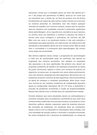 271
elementos, sendo que a contagem possa ser feita não apenas de 1
em 1. Ao propor tais parâmetros na BNCC, levou-se em conta que
o/a estudante tem o direito de, ao final do primeiro ano do Ensino
Fundamental, ser capaz de, pelo menos, contar, nomear, ler e escrever
os números presentes no calendário. Isso não implica qualquer
restrição ao trabalho com números maiores, sempre que for possível,
deve-se realizá-lo com qualidade, levando à apreensão significativa
dessa aprendizagem. Já no segundo ano, considera-se que é preciso,
no mínimo, levar o/a estudante a construir a estrutura de leitura e
escrita, bem como contagens e estimativas, de números até 100.
Mais uma vez, esse é um parâmetro basilar e não uma restrição a
ampliações que sejam possíveis, em cada escola, em cada turma e até
atendendo a diversidades dentro de uma mesma turma. Não se pode
frear a curiosidade e o entusiasmo pela aprendizagem, tão comum
nessa etapa da escolaridade.
Nos demais objetivos desse campo, a progressão da aprendizagem
a cada ano de escolaridade pode ser verificada não apenas na
magnitude dos números envolvidos, mas também na ampliação
das operações e de seus significados. No primeiro ano, devem ser
propostos problemas de adição e de subtração envolvendo as ideias
de juntar, acrescentar, separar e retirar com números de apenas um
algarismo, ao passo que, no segundo ano, essas ideias permanecem,
mas com números compostos por dois algarismos. No terceiro ano, os
problemas envolvem números de dois algarismos, mas acrescentando
as ideias de comparar e completar quantidades. Além disso, nesse
ano, incluem-se, por exemplo, problemas de multiplicação (parcelas
iguais ou configuração retangular). No 4º e 5º anos, é importante a
inclusão de problemas envolvendo a noção de proporcionalidade.
Nesses dois últimos anos, a divisão deve ser explicitamente tratada.
Convém destacar que os/as estudantes devem ser estimulados/as a
encontrar soluções para os problemas, permitindo-se que usem seus
conhecimentos e diferentes recursos para resolver um problema, como:
desenhos, gráficos, tabelas, esquemas, apoio de materiais diversos.
Na resolução de problemas, o/a estudante deve ser orientado/a,
desde o início, a ler e a interpretar as informações neles contidas, criar
uma estratégia de solução, aplicar e confrontar a solução encontrada.
De modo compatível com o processo de alfabetização, no campo da
 