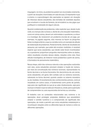 272
linguagem, no início, os problemas podem ser enunciados oralmente,
a partir de situações vivenciadas em sala de aula. O importante é que
o ensino e a aprendizagem das operações se apoiem em situação
de interesse dos/as estudantes, das tomadas da realidade àquelas
que envolvem o mundo da fantasia, da brincadeira ou dos jogos que
justifiquem a realização de algum cálculo.
Quanto à elaboração de problemas, cabe explicitar que, desde muito
cedo, as crianças são curiosas e, diante de uma situação matemática,
como em várias outras, devem ser estimuladas a questionar, a criticar
e a investigar. Ao resolverem um problema oriundo de um jogo, por
exemplo, na jogada seguinte, elas mesmas se fazem as perguntas
feitas na etapa anterior, o que se constitui como um exemplo de atitude
de elaboração de problemas. Posteriormente, diante de resultados de
pesquisa, por exemplo, que pode até envolver medições, é razoável
esperar que os/as estudantes, que desde cedo foram incentivados/
as a questionar, proponham perguntas interessantes sobre os dados,
sobre resultados oriundos desses dados, relações entre eles. Essa
atitude investigativa, de elaborar novos problemas a partir de outros,
é formadora do pensamento matemático.
Nessa etapa, além dos números naturais e das operações realizadas
com eles, os/as estudantes precisam ampliar a noção de número,
por meio da conceituação dos números racionais, representados na
forma decimal e na forma fracionária. Em decorrência do uso social,
os/as estudantes, em geral, têm contato com os números racionais,
sobretudo na forma decimal, quando usados no sistema monetário
ou de medidas. O levantamento dos conhecimentos prévios, como já
ressaltado em outros casos, é fundamental como ponto de partida,
seja para dar significado ao que já se sabe intuitivamente, seja para
avançareampliaroquesesabeporintuiçãoou,ainda,parasuperação
de compreensões ou usos equivocados de termos ou conceitos.
O trabalho com os conteúdos relacionados aos números e às
operações deve privilegiar propostas didáticas que possibilitem
ampliar o sentido numérico e a compreensão do significado das
operações, de modo a permitir que os/as estudantes estabeleçam e
reconheçam relações entre os diferentes tipos de número e entre as
diferentes operações.
 