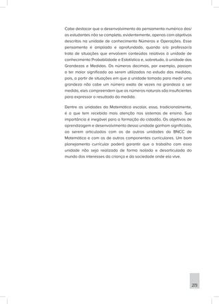 273
Cabe destacar que o desenvolvimento do pensamento numérico dos/
as estudantes não se completa, evidentemente, apenas com objetivos
descritos na unidade de conhecimento Números e Operações. Esse
pensamento é ampliado e aprofundado, quando o/a professor/a
trata de situações que envolvem conteúdos relativos à unidade de
conhecimento Probabilidade e Estatística e, sobretudo, à unidade das
Grandezas e Medidas. Os números decimais, por exemplo, passam
a ter maior significado ao serem utilizados no estudo das medidas,
pois, a partir de situações em que a unidade tomada para medir uma
grandeza não cabe um número exato de vezes na grandeza a ser
medida, eles compreendem que os números naturais são insuficientes
para expressar o resultado da medida.
Dentre as unidades da Matemática escolar, essa, tradicionalmente,
é a que tem recebido mais atenção nos sistemas de ensino. Sua
importância é inegável para a formação do cidadão. Os objetivos de
aprendizagem e desenvolvimento dessa unidade ganham significado,
ao serem articulados com os de outras unidades da BNCC de
Matemática e com os de outros componentes curriculares. Um bom
planejamento curricular poderá garantir que o trabalho com essa
unidade não seja realizado de forma isolada e desarticulada do
mundo dos interesses da criança e da sociedade onde ela vive.
 
