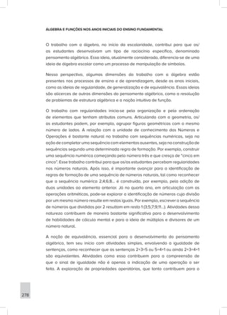 278
ÁLGEBRA E FUNÇÕES NOS ANOS INICIAIS DO ENSINO FUNDAMENTAL
O trabalho com a álgebra, no início da escolaridade, contribui para que os/
as estudantes desenvolvam um tipo de raciocínio específico, denominado
pensamento algébrico. Essa ideia, atualmente considerada, diferencia-se de uma
ideia de álgebra escolar como um processo de manipulação de símbolos.
Nessa perspectiva, algumas dimensões do trabalho com a álgebra estão
presentes nos processos de ensino e de aprendizagem, desde os anos iniciais,
como as ideias de regularidade, de generalização e de equivalência. Essas ideias
são alicerces de outras dimensões do pensamento algébrico, como a resolução
de problemas de estrutura algébrica e a noção intuitiva de função.
O trabalho com regularidades inicia-se pela organização e pela ordenação
de elementos que tenham atributos comuns. Articulando com a geometria, os/
as estudantes podem, por exemplo, agrupar figuras geométricas com o mesmo
número de lados. A relação com a unidade de conhecimento dos Números e
Operações é bastante natural no trabalho com sequências numéricas, seja na
ação de completar uma sequência com elementos ausentes, seja na construção de
sequências segundo uma determinada regra de formação. Por exemplo, construir
uma sequência numérica começando pelo número três e que cresça de “cinco em
cinco”. Esse trabalho contribui para que os/as estudantes percebam regularidades
nos números naturais. Após isso, é importante avançar para a identificação de
regras de formação de uma sequência de números naturais, tal como reconhecer
que a sequência numérica 2;4;6;8... é construída, por exemplo, pela adição de
duas unidades ao elemento anterior. Já no quarto ano, em articulação com as
operações aritméticas, pode-se explorar a identificação de números cuja divisão
por um mesmo número resulte em restos iguais. Por exemplo, escrever a sequência
de números que divididos por 2 resultam em resto 1 (3;5;7;9;11...). Atividades dessa
natureza contribuem de maneira bastante significativa para o desenvolvimento
de habilidades de cálculo mental e para a ideia de múltiplos e divisores de um
número natural.
A noção de equivalência, essencial para o desenvolvimento do pensamento
algébrico, tem seu início com atividades simples, envolvendo a igualdade de
sentenças, como reconhecer que as sentenças 2+3=5 ou 5=4+1 ou ainda 2+3=4+1
são equivalentes. Atividades como essa contribuem para a compreensão de
que o sinal de igualdade não é apenas a indicação de uma operação a ser
feita. A exploração de propriedades operatórias, que tanto contribuem para o
 