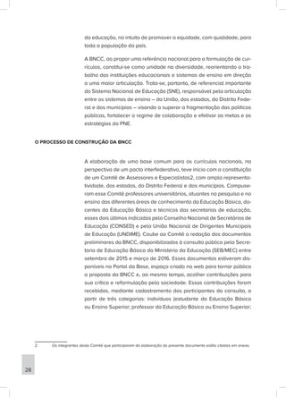 da educação, no intuito de promover a equidade, com qualidade, para
toda a população do país.
A BNCC, ao propor uma referência nacional para a formulação de cur-
rículos, constitui-se como unidade na diversidade, reorientando o tra-
balho das instituições educacionais e sistemas de ensino em direção
a uma maior articulação. Trata-se, portanto, de referencial importante
do Sistema Nacional de Educação (SNE), responsável pela articulação
entre os sistemas de ensino – da União, dos estados, do Distrito Fede-
ral e dos municípios – visando a superar a fragmentação das políticas
públicas, fortalecer o regime de colaboração e efetivar as metas e as
estratégias do PNE.
O PROCESSO DE CONSTRUÇÃO DA BNCC
A elaboração de uma base comum para os currículos nacionais, na
perspectiva de um pacto interfederativo, teve início com a constituição
de um Comitê de Assessores e Especialistas2, com ampla representa-
tividade, dos estados, do Distrito Federal e dos municípios. Compuse-
ram esse Comitê professores universitários, atuantes na pesquisa e no
ensino das diferentes áreas de conhecimento da Educação Básica, do-
centes da Educação Básica e técnicos das secretarias de educação,
esses dois últimos indicados pelo Conselho Nacional de Secretários de
Educação (CONSED) e pela União Nacional de Dirigentes Municipais
de Educação (UNDIME). Coube ao Comitê a redação dos documentos
preliminares da BNCC, disponibilizados à consulta pública pela Secre-
taria de Educação Básica do Ministério da Educação (SEB/MEC) entre
setembro de 2015 e março de 2016. Esses documentos estiveram dis-
poníveis no Portal da Base, espaço criado na web para tornar pública
a proposta da BNCC e, ao mesmo tempo, acolher contribuições para
sua crítica e reformulação pela sociedade. Essas contribuições foram
recebidas, mediante cadastramento dos participantes da consulta, a
partir de três categorias: indivíduos (estudante da Educação Básica
ou Ensino Superior; professor da Educação Básica ou Ensino Superior;
2 Os integrantes deste Comitê que participaram da elaboração do presente documento estão citados em anexo.
28
 