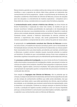 283
Dessa maneira, garante-se um contato contínuo da criança com os diversos campos
científicos, o que a aproxima da ciência. Além disso, garante um tratamento dos
conhecimentos de forma progressiva - desde o reconhecimento de fenômenos, de
situações e problemas relacionados às Ciências da Natureza, à busca de soluções
para tais situações e o entendimento de modelos explicativos - compatível com a
faixa etária da criança, considerando-se os quatro eixos formativos propostos.
A contextualização social, cultural e histórica das ciências, nos Anos Iniciais do
Ensino Fundamental, é explorada de modo mais restrito, na medida em que se
buscam reconhecer múltiplas possibilidades de explicação e de interpretação de
fenômenos da natureza e seus desdobramentos, no sentido de desafiar a noção de
ciência como verdade absoluta, baseada exclusivamente em “fatos comprovados”.
Contextos sociais, culturais e históricos relacionados às ciências, próximos às
vivências e experiências das crianças, vão sendo gradualmente tratados, de
maneira a possibilitar a compreensão de como a ciência faz parte de nossa cultura.
A apropriação do conhecimento conceitual das Ciências da Natureza envolve,
nos anos iniciais, um trabalho de natureza conceitual, porém, sem a necessidade de
formalização desses conceitos. No início do Ensino Fundamental, as crianças podem
fazer associações entre suas observações, percebendo, por exemplo, semelhanças
e diferenças, e podem construir relações causais, buscando entender ou explicar
um fenômeno. À medida em que a escolaridade avança, ficam mais complexas as
demandas cognitivas necessárias para um entendimento aprofundado das ciências.
Os processos e práticas de investigação, nos anos iniciais do Ensino Fundamental,
estão relacionados à proposição de investigações simples, que possam envolver as
crianças em ações como comparar, classificar, fazer perguntas e conjecturas, buscar
informações, registrar dados, comunicar resultados. Tais ações proporcionam tanto
a apropriação de explicações quanto a compreensão dos processos envolvidos na
construção das ciências.
Com relação às linguagens das Ciências da Natureza, não se pretende que as
crianças,naetapainicialdoEnsinoFundamental,dominemtermosespecíficosdecada
um dos campos de conhecimento científicos que estão sendo abordados, mas que
expressem suas ideias sobre o que estão aprendendo nas ciências, seja em práticas
de oralidade, ou em atividades que envolvam outras formas de representação, como
os desenhos e as ilustrações. Conforme as crianças avançam no domínio da leitura
e escrita, a produção de registros escritos constitui-se como um recurso importante
para que, ao documentarem e comunicarem suas observações e achados, organizem
e explicitem seus conhecimentos sobre as Ciências da Natureza.
 