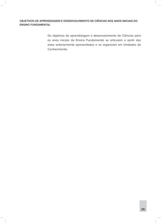 285
OBJETIVOS DE APRENDIZAGEM E DESENVOLVIMENTO DE CIÊNCIAS NOS ANOS INICIAIS DO
ENSINO FUNDAMENTAL
Os objetivos de aprendizagem e desenvolvimento de Ciências para
os anos iniciais do Ensino Fundamental se articulam a partir dos
eixos anteriormente apresentados e se organizam em Unidades de
Conhecimento.
 