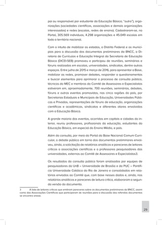 pai ou responsável por estudante da Educação Básica; “outro”), orga-
nizações (sociedades científicas, associações e demais organizações
interessadas) e redes (escolas, redes de ensino). Cadastraram-se, no
Portal, 305.569 indivíduos, 4.298 organizações e 45.049 escolas em
todo o território nacional.
Com o intuito de mobilizar os estados, o Distrito Federal e os municí-
pios para a discussão dos documentos preliminares da BNCC, a Di-
retoria de Currículos e Educação Integral da Secretaria de Educação
Básica (DICEI-SEB) promoveu e participou de reuniões, seminários e
fóruns realizados em escolas, universidades, sindicatos, dentre outros
espaços. Entre julho de 2015 e março de 2016, para apresentar a Base,
mobilizar as redes, promover debates, responder a questionamentos
e buscar elementos para aprimorar o processo de consulta pública,
técnicos do MEC e membros do Comitê de Assessores e Especialistas
estiveram em, aproximadamente, 700 reuniões, seminários, debates,
fóruns e outros eventos promovidos, nas cinco regiões do país, por
Secretarias Estaduais e Municipais de Educação, Universidades Públi-
cas e Privadas, representações de fóruns de educação, organizações
científicas e acadêmicas, sindicatos e diferentes atores envolvidos
com a Educação Básica.
A grande maioria dos eventos, ocorridos em capitais e cidades do in-
terior, reuniu professores, profissionais da educação, estudantes da
Educação Básica, em especial do Ensino Médio, e pais.
Além da consulta, por meio do Portal da Base Nacional Comum Curri-
cular, o debate público em torno dos documentos preliminares envol-
veu, ainda, a solicitação de relatórios analíticos e pareceres de leitores
críticos a associações científicas e a professores pesquisadores das
universidades, externos ao Comitê de Assessores e Especialistas3.
Os resultados da consulta pública foram analisados por equipes de
pesquisadores da UnB – Universidade de Brasília e da PUC – Pontifí-
cia Universidade Católica do Rio de Janeiro e consolidados em rela-
tórios enviados ao Comitê que, com base nesses dados e, ainda, nos
relatórios analíticos e pareceres de leitura crítica, elaboraram a segun-
da versão do documento.
3 A lista de leitores críticos que emitiram pareceres sobre os documentos preliminares da BNCC, assim
como das Associações Científicas que participaram de reuniões para a discussão dos referidos documentos
se encontra anexa.
29
 