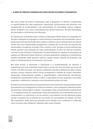 296
—
— A ÁREA DE CIÊNCIAS HUMANAS NOS ANOS INICIAIS DO ENSINO FUNDAMENTAL
Nos anos iniciais do Ensino Fundamental, cabe à Geografia e à História, consideradas
as especificidades de cada componente, desenvolver conhecimentos que permitam uma
compreensão da temporalidade e da espacialidade, da diversidade cultural, religiosa,
étnica, de gênero, cor e raça, na perspectiva dos direitos humanos e da interculturalidade,
da valorização e acolhimento das diferenças.
As experiências vivenciadas pelas crianças na Educação Infantil devem ser ampliadas em
direção à utilização de linguagens e outras formas de expressão mais formalizadas, para o
desenvolvimento das dimensões ética, política e estética e para o fortalecimento de valores
sociais, tais como solidariedade, protagonismo, cuidados de si e do outro. As experiências
relacionadas, em especial, ao campo “O eu, o outro e o nós”, da base curricular da Educação
Infantil, ganham uma dimensão de maior sistematização na área de Ciências Humanas,
nos anos iniciais do Ensino Fundamental. Tal sistematização diz respeito às percepções de
espaços em diferentes tempos históricos e escalas geográficas, ampliando o entendimento
dos/das estudantes sobre pessoas, culturas e grupos sociais, relações de produção e de
poder, a transformação de si mesmos/as e do mundo.
Nos Anos Iniciais, é importante a valorização e a problematização de vivências e
experiências que os/as estudantes trazem para a escola, por meio do lúdico, de trocas, da
escuta e de falas sensíveis, nos diversos ambientes educativos (bibliotecas, pátio, praças,
parques, museus, arquivos, dentre outros), privilegiando o trabalho de campo, entrevistas,
observação; desenvolvendo análises e argumentações; potencializando descobertas;
estimulando o pensamento criativo e crítico, a capacidade de fazer perguntas e de avaliar
respostas; e enfatizando a pesquisa como procedimento próprio da área.
ÉaindanosanosiniciaisdoEnsinoFundamentalqueos/asestudantescomeçamadesenvolver
procedimentos de investigação em Ciências Humanas, como a pesquisa a diferentes fontes
documentais,aobservaçãoeoregistro–depaisagens,fatos,acontecimentosedepoimentos
– e o estabelecimento de comparações. Esses procedimentos são fundamentais para que
compreendam a si mesmos/as e ao seu entorno, suas histórias e as dos diferentes grupos
sociais na relação com as histórias de sua escola, sua comunidade, seu Estado, seu País.
São importantes, ainda, para que percebam suas relações com o ambiente e a ação dos
seres humanos nesse ambiente, refletindo sobre essas relações.
 