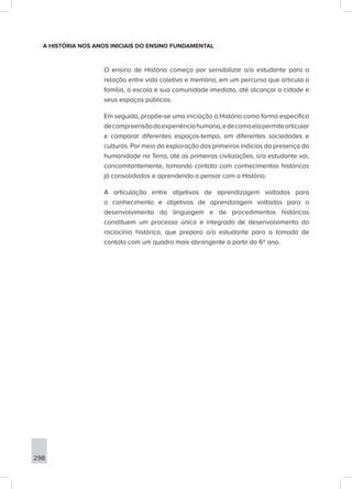 298
A HISTÓRIA NOS ANOS INICIAIS DO ENSINO FUNDAMENTAL
O ensino de História começa por sensibilizar o/a estudante para a
relação entre vida coletiva e memória, em um percurso que articula a
família, a escola e sua comunidade imediata, até alcançar a cidade e
seus espaços públicos.
Em seguida, propõe-se uma iniciação à História como forma específica
decompreensãodaexperiênciahumana,edecomoelapermitearticular
e comparar diferentes espaços-tempo, em diferentes sociedades e
culturas. Por meio da exploração dos primeiros indícios da presença da
humanidade na Terra, até as primeiras civilizações, o/a estudante vai,
concomitantemente, tomando contato com conhecimentos históricos
já consolidados e aprendendo a pensar com a História.
A articulação entre objetivos de aprendizagem voltados para
o conhecimento e objetivos de aprendizagem voltados para o
desenvolvimento da linguagem e de procedimentos históricos
constituem um processo único e integrado de desenvolvimento do
raciocínio histórico, que prepara o/a estudante para a tomada de
contato com um quadro mais abrangente a partir do 6º ano.
 