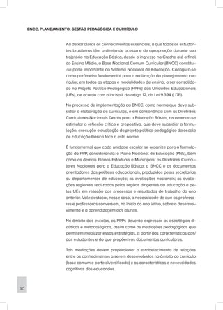 BNCC, PLANEJAMENTO, GESTÃO PEDAGÓGICA E CURRÍCULO
Ao deixar claros os conhecimentos essenciais, a que todos os estudan-
tes brasileiros têm o direito de acesso e de apropriação durante sua
trajetória na Educação Básica, desde o ingresso na Creche até o final
do Ensino Médio, a Base Nacional Comum Curricular (BNCC) constitui-
-se parte importante do Sistema Nacional de Educação. Configura-se
como parâmetro fundamental para a realização do planejamento cur-
ricular, em todas as etapas e modalidades de ensino, a ser consolida-
do no Projeto Político Pedagógico (PPPs) das Unidades Educacionais
(UEs), de acordo com o inciso I, do artigo 12, da Lei 9.394 (LDB).
No processo de implementação da BNCC, como norma que deve sub-
sidiar a elaboração de currículos, e em consonância com as Diretrizes
Curriculares Nacionais Gerais para a Educação Básica, recomenda-se
estimular a reflexão crítica e propositiva, que deve subsidiar a formu-
lação, execução e avaliação do projeto político-pedagógico da escola
de Educação Básica face a esta norma.
É fundamental que cada unidade escolar se organize para a formula-
ção do PPP, considerando: o Plano Nacional de Educação (PNE), bem
como os demais Planos Estaduais e Municipais; as Diretrizes Curricu-
lares Nacionais para a Educação Básica; a BNCC e os documentos
orientadores das políticas educacionais, produzidos pelas secretarias
ou departamentos de educação; as avaliações nacionais; as avalia-
ções regionais realizadas pelos órgãos dirigentes da educação e pe-
las UEs em relação aos processos e resultados de trabalho do ano
anterior. Vale destacar, nesse caso, a necessidade de que os professo-
res e professoras conversem, no início do ano letivo, sobre o desenvol-
vimento e a aprendizagem dos alunos.
No âmbito das escolas, os PPPs deverão expressar as estratégias di-
dáticas e metodológicas, assim como as mediações pedagógicas que
permitem mobilizar essas estratégias, a partir das características dos/
das estudantes e do que propõem os documentos curriculares.
Tais mediações devem proporcionar o estabelecimento de relações
entre os conhecimentos a serem desenvolvidos no âmbito do currículo
(base comum e parte diversificada) e as características e necessidades
cognitivas dos educandos.
30
 