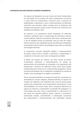 310
A GEOGRAFIA NOS ANOS INICIAIS DO ENSINO FUNDAMENTAL
Os saberes da Geografia nos anos iniciais do Ensino Fundamental,
em articulação com os saberes de outros componentes curriculares
e outras áreas do conhecimento, concorrem para o processo de
alfabetização e letramento e para o desenvolvimento de diferentes
raciocínios, que permitem atribuir sentidos para as dinâmicas das
relações entre pessoas, grupos sociais e desses com a natureza, nas
atividades de trabalho e lazer.
As vivências e as experiências dos/as estudantes, de diferentes
contextos, contribuem para a compreensão de fenômenos naturais,
sociais, políticos, culturais e econômicos. Além disso, contribuem para
o uso de múltiplas formas de expressão, seja por meio dos mapas
oficiais e formais e das cartografias sociais que demarcam identidades
e percepções culturais sobre e nas paisagens, seja, ainda, na utilização
de linguagens diversas.
O componente curricular Geografia trabalha o desenvolvimento
de valores sociais como o respeito, a tolerância, a solidariedade, o
cuidado de si e do outro, bem como o protagonismo cidadão.
A ênfase nos lugares de vivência, nos Anos Iniciais do Ensino
Fundamental, oportuniza o desenvolvimento de noções de
pertencimento, de localização, de orientação e de organização das
experiências e vivências em diferentes locais, sendo essas noções
fundamentais para o trato com os conhecimentos geográficos. Outros
conceitos articuladores vão se integrando e ampliando as escalas de
análise, como as paisagens, as regiões e os territórios.
Faz-se necessário identificar, em lugares de vivências, a presença e a
diversidade de culturas indígenas, afrodescendentes, de ciganos, de
mestiços, de migrantes e de imigrantes, bem como de outros grupos
sociais, para compreender suas características socioculturais e suas
territorialidades. Do mesmo modo, faz-se necessário diferenciar os
lugares de vivências e compreender a produção das paisagens e a
inter-relação entre elas, como o campo/cidade e o urbano/rural, no
que tange aos aspectos políticos, sociais, culturais e econômicos,
promovendo atitudes, procedimentos e elaborações conceituais
que potencializem o desenvolvimento das identidades dos/das
 
