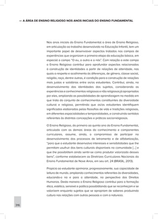 316
—
— A ÁREA DE ENSINO RELIGIOSO NOS ANOS INICIAIS DO ENSINO FUNDAMENTAL
Nos anos iniciais do Ensino Fundamental a área de Ensino Religioso,
em articulação ao trabalho desenvolvido na Educação Infantil, tem um
importante papel de desenvolver aspectos tratados nos campos de
experiências que organizam a primeira etapa da educação básica, em
especial o campo “O eu, o outro e o nós”. Com relação a este campo
o Ensino Religioso contribui para aprofundar aspectos relacionados
à construção de identidades a partir de relações de alteridade, nas
quais o respeito e acolhimento às diferenças, de gênero, classe social,
religião, raça, dentre outras, é condição para a construção de relações
mais justas e solidárias entre os/as estudantes. Contribui, ainda, no
desenvolvimento das identidades dos sujeitos, considerando as
experiênciaseconhecimentosreligiososenãoreligiososjáapropriados
por eles, ampliando as possibilidades de aprendizagem na medida em
que trata do conjunto de conhecimentos constituintes da diversidade
cultural e religiosa, permitindo que os/as estudantes identifiquem
significados elaborados pelas filosofias de vida e tradições religiosas,
em diferentes espacialidades e temporalidades, e construindo sentidos
referentes às distintas concepções e práticas sociorreligiosas.
O Ensino Religioso, do primeiro ao quinto ano do Ensino Fundamental,
articulado com as demais áreas do conhecimento e componentes
curriculares, assume, ainda, o compromisso de participar no
desenvolvimento dos processos de letramento e de alfabetização,
“para que o estudante desenvolva interesses e sensibilidades que lhe
permitam usufruir dos bens culturais disponíveis na comunidade [...] e
que lhe possibilitem ainda sentir-se como produtor valorizado desses
bens”, conforme estabelecem as Diretrizes Curriculares Nacionais do
Ensino Fundamental de Nove Anos, em seu art. 24 (BRASIL, 2013).
Propicia ao estudante aprimorar, progressivamente, sua capacidade de
leitura de mundo, ampliando conhecimentos referentes às diversidades,
educando-o na e para a alteridade, na perspectiva dos Direitos
Humanos. Desta maneira o Ensino Religioso contribui para a formação
ética, estética, sensível e política possibilitando que se reconheçam e se
valorizem enquanto sujeitos que se apropriam de saberes produzindo
cultura nas relações com outras pessoas e com a natureza.
 