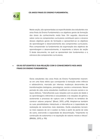 321
OS ANOS FINAIS DO ENSINO FUNDAMENTAL
Nesta seção, são apresentadas as especificidades dos estudantes nos
anos finais do Ensino Fundamental e os objetivos gerais de formação
das áreas de conhecimento nesta fase. Em seguida, discorre-se
sobre como os componentes curriculares contribuem para o alcance
desses objetivos gerais de formação e apresentam-se os objetivos
de aprendizagem e desenvolvimento dos componentes curriculares.
Para compreender os fundamentos da organização dos objetivos de
aprendizagem e desenvolvimento, é importante a leitura da seção
5 deste documento, na qual se apresentam tais fundamentos e a
estrutura dos componentes curriculares.
—
— OS/AS ESTUDANTES E SUA RELAÇÃO COM O CONHECIMENTO NOS ANOS
FINAIS DO ENSINO FUNDAMENTAL
Os/as estudantes dos anos finais do Ensino Fundamental inserem-
se em uma faixa etária que corresponde à transição entre infância
e adolescência, marcada por intensas mudanças decorrentes de
transformações biológicas, psicológicas, sociais e emocionais. Nesse
período de vida, os/as estudantes modificam os vínculos sociais e os
laços afetivos, “intensificando suas relações com os pares de idade e
as aprendizagens referentes à sexualidade e às relações de gênero,
acelerando o processo de ruptura com a infância na tentativa de
construir valores próprios” (Brasil, 2013, p.110). Ampliam-se também
as suas possibilidades intelectuais e intensifica-se a capacidade de
realização de raciocínios mais abstratos. Os/As estudantes tornam-
se mais capazes de ver e avaliar os fatos a partir do ponto de vista
do outro, exercendo a capacidade de descentração, “importante na
construção da autonomia e na aquisição de valores morais e éticos”.
(BRASIL, 2013, p. 110)
6.2
 