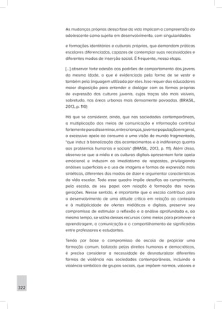 322
As mudanças próprias dessa fase da vida implicam a compreensão do
adolescente como sujeito em desenvolvimento, com singularidades
e formações identitárias e culturais próprias, que demandam práticas
escolares diferenciadas, capazes de contemplar suas necessidades e
diferentes modos de inserção social. É frequente, nessa etapa.
[...] observar forte adesão aos padrões de comportamento dos jovens
da mesma idade, o que é evidenciado pela forma de se vestir e
também pela linguagem utilizada por eles. Isso requer dos educadores
maior disposição para entender e dialogar com as formas próprias
de expressão das culturas juvenis, cujos traços são mais visíveis,
sobretudo, nas áreas urbanas mais densamente povoadas. (BRASIL,
2013, p. 110)
Há que se considerar, ainda, que nas sociedades contemporâneas,
a multiplicação dos meios de comunicação e informação contribui
fortementeparadisseminar,entrecrianças,jovensepopulaçãoemgeral,
o excessivo apelo ao consumo e uma visão de mundo fragmentada,
“que induz à banalização dos acontecimentos e à indiferença quanto
aos problemas humanos e sociais” (BRASIL, 2013, p. 111). Além disso,
observa-se que a mídia e as culturas digitais apresentam forte apelo
emocional e induzem ao imediatismo de respostas, privilegiando
análises superficiais e o uso de imagens e formas de expressão mais
sintéticas, diferentes dos modos de dizer e argumentar característicos
da vida escolar. Todo esse quadro impõe desafios ao cumprimento,
pela escola, de seu papel com relação à formação das novas
gerações. Nesse sentido, é importante que a escola contribua para
o desenvolvimento de uma atitude crítica em relação ao conteúdo
e à multiplicidade de ofertas midiáticas e digitais, preserve seu
compromisso de estimular a reflexão e a análise aprofundada e, ao
mesmo tempo, se valha desses recursos como meios para promover a
aprendizagem, a comunicação e o compartilhamento de significados
entre professores e estudantes.
Tendo por base o compromisso da escola de propiciar uma
formação comum, balizada pelos direitos humanos e democráticos,
é preciso considerar a necessidade de desnaturalizar diferentes
formas de violência nas sociedades contemporâneas, incluindo a
violência simbólica de grupos sociais, que impõem normas, valores e
 