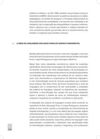 324
políticos e estéticos – (p. 107 e 108) e também nos princípios em que se
fundamenta a BNCC, devem pautar as políticas educativas e as ações
pedagógicas, no sentido de assegurar a formação imprescindível ao
desenvolvimento da sensibilidade e ao exercício da criatividade e da
cidadania, com a superação das desigualdades e injustiças históricas.
Assim, espera-se que a escola seja também o espaço cultivador de
uma consciência cidadã, que permita não só o reconhecimento, mas
também a criação de novos direitos e deveres.
—
— A ÁREA DE LINGUAGENS NOS ANOS FINAIS DO ENSINO FUNDAMENTAL
Na Base Nacional Comum Curricular, a área de Linguagens, nos anos
finais do Ensino Fundamental, reúne conhecimentos de Arte, Educação
Física, Língua Portuguesa e Língua Estrangeira Moderna.
Nessa fase, os/as estudantes encontram-se diante de mudanças
significativas, decorrentes da passagem da infância para a juventude,
de desafios escolares de maior complexidade e da participação em
novosâmbitossociais.Afaseescolaranteriorsecaracterizapelaênfase
na ampliação das experiências com práticas de ler, escrever, falar,
ouvir, criar, movimentar-se e expressar-se em diferentes linguagens,
e uma sistematização inicial de recursos expressivos que compõem
essas práticas. Nos Anos Finais do Ensino Fundamental, a área de
Linguagens tem o compromisso de dar continuidade à ampliação
das práticas de linguagem, expandir os repertórios dos estudantes,
intensificar a diversificação dos campos em que os/as estudantes
atuam e adensar a análise de como as manifestações artísticas,
corporais e linguísticas se constituem e constituem a vida social.
A ampliação das práticas de linguagem envolve tanto aumentar os
repertórios de Arte, Educação Física e Língua Portuguesa, presentes
desde os anos iniciais, quanto a incorporação de conhecimentos de
língua(s) estrangeira(s), e o uso mais efetivo das tecnologias digitais
contemporâneas, que possibilitam novos modos de criar e expressar-
se para participar no mundo social. Também passam a fazer parte da
vida escolar do/da estudante, nessa fase, práticas de linguagem mais
especializadas, considerando o tratamento mais aprofundado dado
às manifestações artísticas, corporais e linguísticas, com professores
 