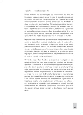 325
específicos para cada componente.
Nesse momento da escolarização, os componentes da área da
Linguagem propiciam aos jovens a vivência de situações de uso das
linguagens em contextos que vão além do seu cotidiano, cada vez
mais direcionados ao espaço público, e nos quais são desafiados a
atuar em diferentes papeis sociais. É importante considerar também
a possibilidade do adensamento da teorização e reflexão crítica em
torno e a partir dos conhecimentos da área, dada a maior capacidade
de abstração dos/das estudantes. Essa dimensão analítica deve ser
realizada não como fim, mas como meio para uma compreensão mais
aprofundada dos modos de se expressar e de participar no mundo.
O processo de descentração, que caracteriza esse período de vida,
amplia a capacidade dos/das estudantes, tanto de desenvolver
sua autonomia, como de cultivar a alteridade. Desse modo, ao se
potencializarem novas práticas nos diferentes componentes, também
se criam condições para que os/as estudantes percebam a pluralidade
sociocultural (artística, corporal e linguística) e as relações entre
linguagens, identidades e pertencimentos, alargando as possibilidades
de ser e de interagir com grupos sociais.
O trabalho nessa fase fortalece a perspectiva investigativa e de
abstração frente ao que os/as estudantes desejam ou precisam
aprender. A curiosidade, os processos de percepção e representação,
presentes desde as etapas anteriores, passam a constituir práticas
mais sistematizadas de formulação de questionamentos, seleção,
organização, análise e apresentação de descobertas e conclusões.
Ao longo dos anos finais do Ensino Fundamental, ao mesmo tempo
em que se estabelecem relações entre os novos conhecimentos
e as culturas juvenis, tornando as aprendizagens significativas, é
importante desafiar os/as estudantes em atividades de uso-reflexão-
uso de práticas de linguagem que demandem o diálogo entre os
conhecimentos dos diferentes componentes curriculares, para que
eles possam articulá-los ao lidar com os desafios do mundo que os
cerca.
 