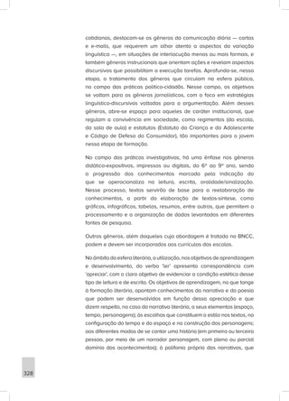 328
cotidianas, destacam-se os gêneros da comunicação diária — cartas
e e-mails, que requerem um olhar atento a aspectos da variação
linguística —, em situações de interlocução menos ou mais formais, e
também gêneros instrucionais que orientam ações e revelam aspectos
discursivos que possibilitam a execução tarefas. Aprofunda-se, nessa
etapa, o tratamento dos gêneros que circulam na esfera pública,
no campo das práticas político-cidadãs. Nesse campo, os objetivos
se voltam para os gêneros jornalísticos, com o foco em estratégias
linguístico-discursivas voltadas para a argumentação. Além desses
gêneros, abre-se espaço para aqueles de caráter institucional, que
regulam a convivência em sociedade, como regimentos (da escola,
da sala de aula) e estatutos (Estatuto da Criança e do Adolescente
e Código de Defesa do Consumidor), tão importantes para o jovem
nessa etapa de formação.
No campo das práticas investigativas, há uma ênfase nos gêneros
didático-expositivos, impressos ou digitais, do 6º ao 9º ano, sendo
a progressão dos conhecimentos marcada pela indicação do
que se operacionaliza na leitura, escrita, oralidade/sinalização.
Nesse processo, textos servirão de base para a reelaboração de
conhecimentos, a partir da elaboração de textos-síntese, como
gráficos, infográficos, tabelas, resumos, entre outros, que permitem o
processamento e a organização de dados levantados em diferentes
fontes de pesquisa.
Outros gêneros, além daqueles cuja abordagem é tratada na BNCC,
podem e devem ser incorporados aos currículos das escolas.
Noâmbitodaesferaliterária,autilização,nosobjetivosdeaprendizagem
e desenvolvimento, do verbo ‘ler’ apresenta correspondência com
‘apreciar’, com o claro objetivo de evidenciar a condição estética desse
tipo de leitura e de escrita. Os objetivos de aprendizagem, no que tange
à formação literária, apontam conhecimentos da narrativa e da poesia
que podem ser desenvolvidos em função dessa apreciação e que
dizem respeito, no caso da narrativa literária, a seus elementos (espaço,
tempo, personagens); às escolhas que constituem o estilo nos textos, na
configuração do tempo e do espaço e na construção dos personagens;
aos diferentes modos de se contar uma história (em primeira ou terceira
pessoa, por meio de um narrador personagem, com pleno ou parcial
domínio dos acontecimentos); à polifonia própria das narrativas, que
 
