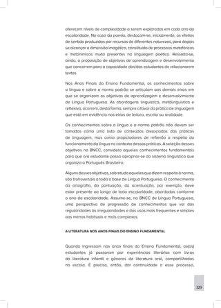 329
oferecem níveis de complexidade a serem explorados em cada ano da
escolaridade. No caso da poesia, destacam-se, inicialmente, os efeitos
de sentido produzidos por recursos de diferentes naturezas, para depois
se alcançar a dimensão imagética, constituída de processos metafóricos
e metonímicos muito presentes na linguagem poética. Ressalta-se,
ainda, a proposição de objetivos de aprendizagem e desenvolvimento
que concorrem para a capacidade dos/das estudantes de relacionarem
textos.
Nos Anos Finais do Ensino Fundamental, os conhecimentos sobre
a língua e sobre a norma padrão se articulam aos demais eixos em
que se organizam os objetivos de aprendizagem e desenvolvimento
de Língua Portuguesa. As abordagens linguística, metalinguística e
reflexiva, ocorrem, desta forma, sempre a favor da prática de linguagem
que está em evidência nos eixos de leitura, escrita ou oralidade.
Os conhecimentos sobre a língua e a norma padrão não devem ser
tomados como uma lista de conteúdos dissociados das práticas
de linguagem, mas como propiciadores de reflexão a respeito do
funcionamento da língua no contexto dessas práticas. A seleção desses
objetivos na BNCC, considera aqueles conhecimentos fundamentais
para que o/a estudante possa apropriar-se do sistema linguístico que
organiza o Português Brasileiro.
Algunsdessesobjetivos,sobretudoaquelesquedizemrespeitoànorma,
são transversais a toda a base de Língua Portuguesa. O conhecimento
da ortografia, da pontuação, da acentuação, por exemplo, deve
estar presente ao longo de toda escolaridade, abordados conforme
o ano da escolaridade. Assume-se, na BNCC de Língua Portuguesa,
uma perspectiva de progressão de conhecimentos que vai das
regularidades às irregularidades e dos usos mais frequentes e simples
aos menos habituais e mais complexos.
A LITERATURA NOS ANOS FINAIS DO ENSINO FUNDAMENTAL
Quando ingressam nos anos finais do Ensino Fundamental, os(as)
estudantes já passaram por experiências literárias com livros
da literatura infantil e gêneros da literatura oral, compartilhados
na escola. É preciso, então, dar continuidade a esse processo,
 