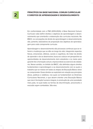 PRINCÍPIOS DA BASE NACIONAL COMUM CURRICULAR
E DIREITOS DE APRENDIZAGEM E DESENVOLVIMENTO
Em conformidade com o PNE (2014-2024), à Base Nacional Comum
Curricular cabe definir direitos e objetivos de aprendizagem e desen-
volvimento que orientarão a elaboração dos currículos nacionais. Na
BNCC, as concepções de direito de aprendizagem e desenvolvimento
são, portanto, balizadoras da proposição dos objetivos de aprendiza-
gem para cada componente curricular.
Aprendizagem e desenvolvimento são processos contínuos que se re-
ferem a mudanças que se dão ao longo da vida, integrando aspectos
físicos, emocionais, afetivos, sociais e cognitivos. Ao tratar do direito
de aprender e de se desenvolver, busca-se colocar em perspectiva as
oportunidades de desenvolvimento do/a estudante e os meios para
garantir-lhe a formação comum, imprescindível ao exercício da cidada-
nia. Nesse sentido, no âmbito da BNCC, são definidos alguns direitos
fundamentais à aprendizagem e ao desenvolvimento com os quais o
trabalho que se realiza em todas as etapas da Educação Básica deve
se comprometer. Esses direitos se explicitam em relação aos princípios
éticos, políticos e estéticos, nos quais se fundamentam as Diretrizes
Curriculares Nacionais, e que devem orientar uma Educação Básica
que vise à formação humana integral, à construção de uma sociedade
mais justa, na qual todas as formas de discriminação, preconceito e
exclusão sejam combatidas. São eles:
2
33
 