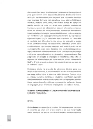 330
oferecendo-lhes textos desafiadores e instigantes da literatura juvenil
para que ocorram novas descobertas literárias. Existe uma variada
produção literária endereçada ao jovem, que apresenta narrativas
mais extensas, de trama mais complexa, e que abarca histórias de
aventura, mistério, terror, amor, entre outros temas. No campo da
poesia, também se nota, por vezes, uma gradativa mudança de
interesses, quando os adolescentes passam a buscar poemas que
falam, por exemplo, da iniciação amorosa, poemas que manifestam a
irreverência bem-humorada, que desestabilizam as certezas, poemas
que mostram a vida social por um ângulo diferente ou aqueles que
exploram a participação inventiva e lúdica do leitor na construção
de sentidos, sob diferentes formas, como, por exemplo, a poesia
visual. Conforme avança na escolaridade, a literatura juvenil passa
a dividir espaço com livros da literatura, sem especificações de seu
endereçamento, pois é papel da escola criar oportunidades para que
os(as) estudantes conheçam também obras consagradas pelo tempo
e obras de autores brasileiros e estrangeiros contemporâneos. Esta
progressão em direção à ampliação de repertórios está posta nos
objetivos de aprendizagem dos anos finais do Ensino Fundamental.
No 8º e 9º ano, prepara-se, assim, o(a) estudante para o que está por
vir no Ensino Médio.
Destaca-se ainda, na proposta de letramento literário para essa
etapa da escolaridade, a possibilidade de escrita de textos literários,
que pode potencializar o interesse pela literatura. Quando criam
poemas ou narrativas literárias, os estudantes reconhecem e passam
conscientemente a usar recursos expressivos da linguagem, pensar a
língua na sua dimensão estética e a compreender as funções da arte
da linguagem, o que favorece a ampliação de sua visão de mundo.
OBJETIVOS DE APRENDIZAGEM DE LÍNGUA PORTUGUESA NOS ANOS FINAIS
DO ENSINO FUNDAMENTAL
LEITURA
O eixo leitura compreende as práticas de linguagem que decorrem
do encontro do leitor com o texto escrito e de sua interpretação,
sendo exemplos, as leituras para fruição estética de obras literárias;
 
