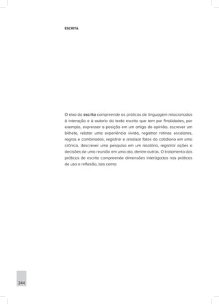 344
ESCRITA
O eixo da escrita compreende as práticas de linguagem relacionadas
à interação e à autoria do texto escrito que tem por finalidades, por
exemplo, expressar a posição em um artigo de opinião, escrever um
bilhete, relatar uma experiência vivida, registrar rotinas escolares,
regras e combinados, registrar e analisar fatos do cotidiano em uma
crônica, descrever uma pesquisa em um relatório, registrar ações e
decisões de uma reunião em uma ata, dentre outras. O tratamento das
práticas de escrita compreende dimensões interligadas nas práticas
de uso e reflexão, tais como:
 