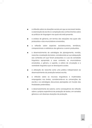 345
■
■ a reflexão sobre as situações sociais em que se escrevem textos,
a valorização da escrita e a ampliação dos conhecimentos sobre
as práticas de linguagem nas quais ela está presente;
■
■ a análise de gêneros, em termos das situações nas quais são
produzidos e dos enunciadores envolvidos;
■
■ a reflexão sobre aspectos sociodiscursivos, temáticos,
composicionais e estilísticos dos gêneros a serem produzidos;
■
■ o desenvolvimento de estratégias de planejamento, revisão,
reescrita e avaliação de textos, considerando-se sua adequação
aos contextos em que foram produzidos e o uso da variedade
linguística apropriada a esse contexto; os enunciadores
envolvidos, o gênero, o suporte, a esfera de circulação e a
variedade linguística que se deva/queira acatar;
■
■ a utilização da reescrita como uma prática indispensável ao
desenvolvimento da produção textual escrita;
■
■ a reflexão sobre os recursos linguísticos e multimodais
empregados nos textos, considerando-se as convenções da
escrita e as estratégias discursivas planejadas em função das
finalidades pretendidas;
■
■ o desenvolvimento da autoria, como consequência da reflexão
sobre a própria experiência de produção de textos, em variados
gêneros e em diversas situações de produção.
 