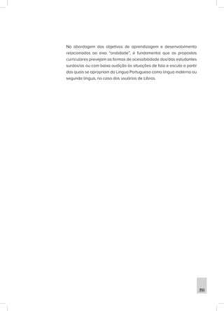 359
Na abordagem dos objetivos de aprendizagem e desenvolvimento
relacionados ao eixo “oralidade”, é fundamental que as propostas
curriculares prevejam as formas de acessibilidade dos/das estudantes
surdos/as ou com baixa audição às situações de fala e escuta a partir
das quais se apropriam da Língua Portuguesa como língua materna ou
segunda língua, no caso dos usuários de Libras.
 