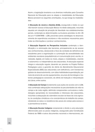 Assim, a legislação brasileira e as diretrizes instituídas pelo Conselho
Nacional de Educação para as etapas e modalidades da Educação
Básica preveem as seguintes orientações, no que tange às modalida-
des:
A Educação de Jovens e Adultos (EJA), assegurada a todos os que
não tiveram acesso à Educação Básica na idade adequada, incluindo
aqueles em situação de privação de liberdade nos estabelecimentos
penais, contempla as determinações curriculares previstas no Art. 26
da Lei nº 9.394/1996 – LDB, prevendo outras estratégias no desenvol-
vimento de experiências escolares e não escolares necessárias para
tratar as informações e construir conhecimentos.
A Educação Especial na Perspectiva Inclusiva contempla a iden-
tificação e a eliminação das barreiras, principalmente as de acesso
aos conhecimentos, deslocando o foco da condição de deficiência de
estudantes para a organização e a promoção da acessibilidade aos
ambientes escolares (arquitetônica) e à comunicação (oral, escrita, si-
nalizada, digital), em todos os níveis, etapas e modalidades, visando
a autonomia e a independência dos educandos. A educação especial
integra a educação regular, devendo ser prevista no Projeto Político
Pedagógico para a garantia da oferta do Atendimento Educacional
Especializado (AEE) aos educandos com deficiência, com transtornos
globais do desenvolvimento, com altas habilidades/superdotação, por
meio do ensino do uso de equipamentos, recursos de tecnologia e ma-
teriais pedagógicos acessíveis, da oferta de tradução e interpretação
da Libras, entre outros.
A Educação do Campo fundamenta suas ações de acordo com a LDB,
mas contempla adequações necessárias às peculiaridades da vida no
campo e de cada região, definindo componentes curriculares e meto-
dologias apropriadas às necessidades e interesses dos educandos,
incluindo a adequação do calendário escolar às fases do ciclo agríco-
la, às condições climáticas e às características do trabalho do campo,
retratando as lutas e a resistência dos povos do campo pelo acesso e
a permanência na terra.
A Educação Escolar Indígena compreende o direito a uma educação
diferenciada para os povos indígenas, assegurado pela Constituição
Federal de 1988 e outros documentos nacionais e internacionais, ob-
36
 