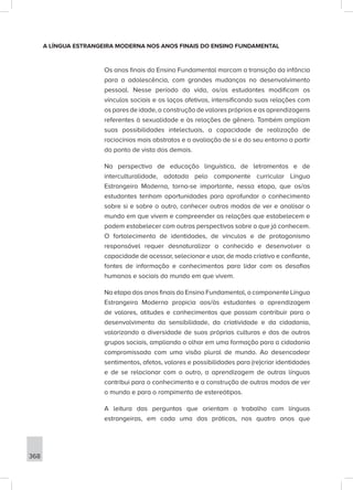 368
A LÍNGUA ESTRANGEIRA MODERNA NOS ANOS FINAIS DO ENSINO FUNDAMENTAL
Os anos finais do Ensino Fundamental marcam a transição da infância
para a adolescência, com grandes mudanças no desenvolvimento
pessoal. Nesse período da vida, os/as estudantes modificam os
vínculos sociais e os laços afetivos, intensificando suas relações com
os pares de idade, a construção de valores próprios e as aprendizagens
referentes à sexualidade e às relações de gênero. Também ampliam
suas possibilidades intelectuais, a capacidade de realização de
raciocínios mais abstratos e a avaliação de si e do seu entorno a partir
do ponto de vista dos demais.
Na perspectiva de educação linguística, de letramentos e de
interculturalidade, adotada pelo componente curricular Língua
Estrangeira Moderna, torna-se importante, nessa etapa, que os/as
estudantes tenham oportunidades para aprofundar o conhecimento
sobre si e sobre o outro, conhecer outros modos de ver e analisar o
mundo em que vivem e compreender as relações que estabelecem e
podem estabelecer com outras perspectivas sobre o que já conhecem.
O fortalecimento de identidades, de vínculos e de protagonismo
responsável requer desnaturalizar o conhecido e desenvolver a
capacidade de acessar, selecionar e usar, de modo criativo e confiante,
fontes de informação e conhecimentos para lidar com os desafios
humanos e sociais do mundo em que vivem.
Na etapa dos anos finais do Ensino Fundamental, o componente Língua
Estrangeira Moderna propicia aos/às estudantes a aprendizagem
de valores, atitudes e conhecimentos que possam contribuir para o
desenvolvimento da sensibilidade, da criatividade e da cidadania,
valorizando a diversidade de suas próprias culturas e das de outros
grupos sociais, ampliando o olhar em uma formação para a cidadania
compromissada com uma visão plural de mundo. Ao desencadear
sentimentos, afetos, valores e possibilidades para (re)criar identidades
e de se relacionar com o outro, a aprendizagem de outras línguas
contribui para o conhecimento e a construção de outros modos de ver
o mundo e para o rompimento de estereótipos.
A leitura das perguntas que orientam o trabalho com línguas
estrangeiras, em cada uma das práticas, nos quatro anos que
 