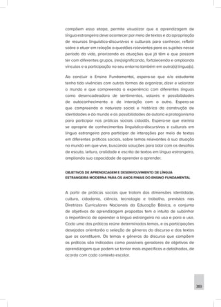 369
compõem essa etapa, permite visualizar que a aprendizagem de
língua estrangeira deve acontecer por meio de textos e da apropriação
de recursos linguístico-discursivos e culturais para conhecer, refletir
sobre e atuar em relação a questões relevantes para os sujeitos nesse
período da vida, priorizando as atuações que já têm e que possam
ter com diferentes grupos, (res)significando, fortalecendo e ampliando
vínculos e a participação no seu entorno também em outra(s) língua(s).
Ao concluir o Ensino Fundamental, espera-se que o/a estudante
tenha tido vivências com outras formas de organizar, dizer e valorizar
o mundo e que compreenda a experiência com diferentes línguas
como desencadeadora de sentimentos, valores e possibilidades
de autoconhecimento e de interação com o outro. Espera-se
que compreenda a natureza social e histórica da construção de
identidades e do mundo e as possibilidades de autoria e protagonismo
para participar nas práticas sociais cidadãs. Espera-se que ele/ela
se aproprie de conhecimentos linguístico-discursivos e culturais em
língua estrangeira para participar de interações por meio de textos
em diferentes práticas sociais, sobre temas relevantes à sua atuação
no mundo em que vive, buscando soluções para lidar com os desafios
de escuta, leitura, oralidade e escrita de textos em língua estrangeira,
ampliando sua capacidade de aprender a aprender.
OBJETIVOS DE APRENDIZAGEM E DESENVOLVIMENTO DE LÍNGUA
ESTRANGEIRA MODERNA PARA OS ANOS FINAIS DO ENSINO FUNDAMENTAL
A partir de práticas sociais que tratam das dimensões identidade,
cultura, cidadania, ciência, tecnologia e trabalho, previstas nas
Diretrizes Curriculares Nacionais da Educação Básica, o conjunto
de objetivos de aprendizagem propostos tem o intuito de sublinhar
a importância de aprender a língua estrangeira no uso e para o uso.
Cada uma das práticas reúne determinados temas, e as participações
desejadas orientarão a seleção de gêneros do discurso e dos textos
que os constituem. Os temas e gêneros do discurso que compõem
as práticas são indicados como possíveis geradores de objetivos de
aprendizagem que podem se tornar mais específicos e detalhados, de
acordo com cada contexto escolar.
 